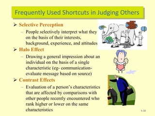 Frequently Used Shortcuts in Judging Others
 Selective Perception
– People selectively interpret what they see
on the basis of their interests,
background, experience, and attitudes
 Halo Effect
– Drawing a general impression about an
individual on the basis of a single
characteristic (eg- communication-
evaluate message based on source)
 Contrast Effects
– Evaluation of a person’s characteristics
that are affected by comparisons with
other people recently encountered who
rank higher or lower on the same
characteristics 5-18
 