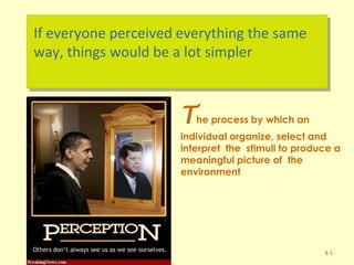 If everyone perceived everything the same
way, things would be a lot simpler
5-1
The process by which an
individual organize, select and
interpret the stimuli to produce a
meaningful picture of the
environment
 