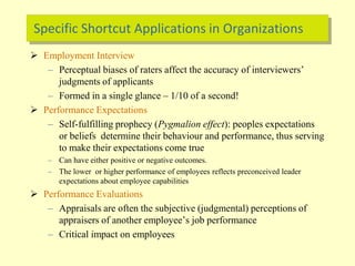 Specific Shortcut Applications in Organizations
 Employment Interview
– Perceptual biases of raters affect the accuracy of interviewers’
judgments of applicants
– Formed in a single glance – 1/10 of a second!
 Performance Expectations
– Self-fulfilling prophecy (Pygmalion effect): peoples expectations
or beliefs determine their behaviour and performance, thus serving
to make their expectations come true
– Can have either positive or negative outcomes.
– The lower or higher performance of employees reflects preconceived leader
expectations about employee capabilities
 Performance Evaluations
– Appraisals are often the subjective (judgmental) perceptions of
appraisers of another employee’s job performance
– Critical impact on employees
 