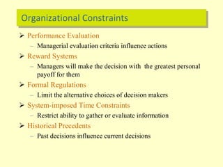 Organizational Constraints
 Performance Evaluation
– Managerial evaluation criteria influence actions
 Reward Systems
– Managers will make the decision with the greatest personal
payoff for them
 Formal Regulations
– Limit the alternative choices of decision makers
 System-imposed Time Constraints
– Restrict ability to gather or evaluate information
 Historical Precedents
– Past decisions influence current decisions
 