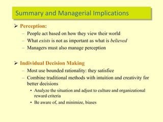 Summary and Managerial Implications
 Perception:
– People act based on how they view their world
– What exists is not as important as what is believed
– Managers must also manage perception
 Individual Decision Making
– Most use bounded rationality: they satisfice
– Combine traditional methods with intuition and creativity for
better decisions
• Analyze the situation and adjust to culture and organizational
reward criteria
• Be aware of, and minimize, biases
 