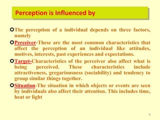Perception is Influenced by
The perception of a individual depends on three factors,
namely
Perceiver-These are the most common characteristics that
affect the perception of an individual like attitudes,
motives, interests, past experiences and expectations.
Target-Characteristics of the perceiver also affect what is
being perceived. These characteristics include
attractiveness, gregariousness (sociability) and tendency to
group similar things together.
Situation-The situation in which objects or events are seen
by individuals also affect their attention. This includes time,
heat or light
5
 