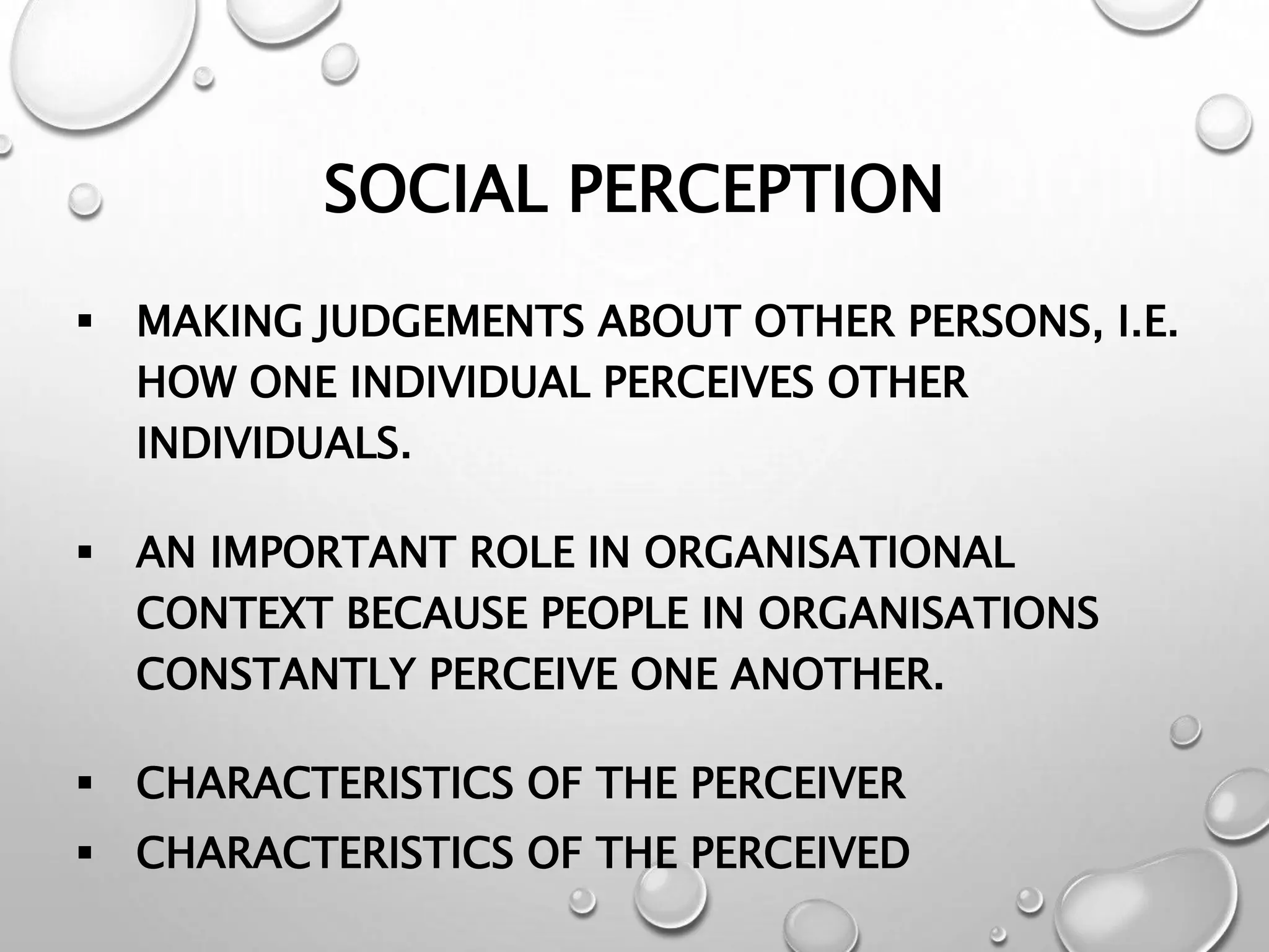 SOCIAL PERCEPTION
 MAKING JUDGEMENTS ABOUT OTHER PERSONS, I.E.
HOW ONE INDIVIDUAL PERCEIVES OTHER
INDIVIDUALS.
 AN IMPORTANT ROLE IN ORGANISATIONAL
CONTEXT BECAUSE PEOPLE IN ORGANISATIONS
CONSTANTLY PERCEIVE ONE ANOTHER.
 CHARACTERISTICS OF THE PERCEIVER
 CHARACTERISTICS OF THE PERCEIVED
 