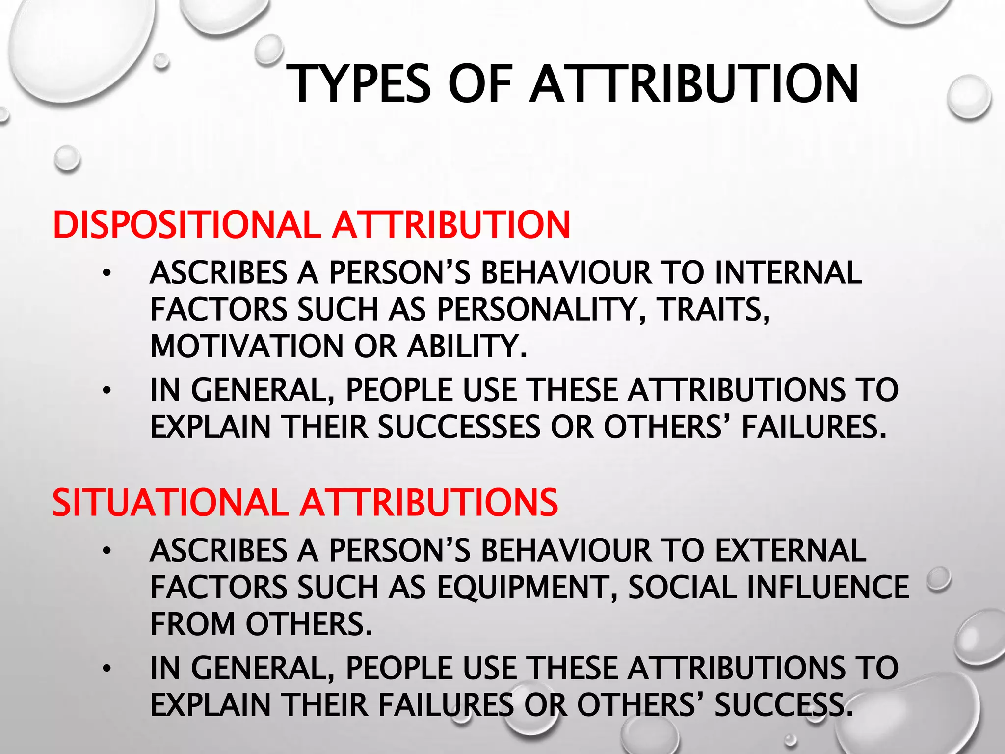TYPES OF ATTRIBUTION
DISPOSITIONAL ATTRIBUTION
• ASCRIBES A PERSON’S BEHAVIOUR TO INTERNAL
FACTORS SUCH AS PERSONALITY, TRAITS,
MOTIVATION OR ABILITY.
• IN GENERAL, PEOPLE USE THESE ATTRIBUTIONS TO
EXPLAIN THEIR SUCCESSES OR OTHERS’ FAILURES.
SITUATIONAL ATTRIBUTIONS
• ASCRIBES A PERSON’S BEHAVIOUR TO EXTERNAL
FACTORS SUCH AS EQUIPMENT, SOCIAL INFLUENCE
FROM OTHERS.
• IN GENERAL, PEOPLE USE THESE ATTRIBUTIONS TO
EXPLAIN THEIR FAILURES OR OTHERS’ SUCCESS.
 