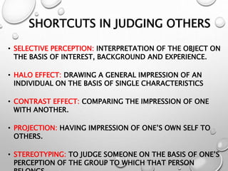 SHORTCUTS IN JUDGING OTHERS
• SELECTIVE PERCEPTION: INTERPRETATION OF THE OBJECT ON
THE BASIS OF INTEREST, BACKGROUND AND EXPERIENCE.
• HALO EFFECT: DRAWING A GENERAL IMPRESSION OF AN
INDIVIDUAL ON THE BASIS OF SINGLE CHARACTERISTICS
• CONTRAST EFFECT: COMPARING THE IMPRESSION OF ONE
WITH ANOTHER.
• PROJECTION: HAVING IMPRESSION OF ONE’S OWN SELF TO
OTHERS.
• STEREOTYPING: TO JUDGE SOMEONE ON THE BASIS OF ONE’S
PERCEPTION OF THE GROUP TO WHICH THAT PERSON
 