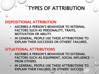 TYPES OF ATTRIBUTION
DISPOSITIONAL ATTRIBUTION
• ASCRIBES A PERSON’S BEHAVIOUR TO INTERNAL
FACTORS SUCH AS PERSONALITY, TRAITS,
MOTIVATION OR ABILITY.
• IN GENERAL, PEOPLE USE THESE ATTRIBUTIONS TO
EXPLAIN THEIR SUCCESSES OR OTHERS’ FAILURES.
SITUATIONAL ATTRIBUTIONS
• ASCRIBES A PERSON’S BEHAVIOUR TO EXTERNAL
FACTORS SUCH AS EQUIPMENT, SOCIAL INFLUENCE
FROM OTHERS.
• IN GENERAL, PEOPLE USE THESE ATTRIBUTIONS TO
EXPLAIN THEIR FAILURES OR OTHERS’ SUCCESS.
 