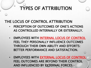 TYPES OF ATTRIBUTION
THE LOCUS OF CONTROL ATTRIBUTION
• PERCEPTION OF OUTCOMES OF ONE’S ACTIONS
AS CONTROLLED INTERNALLY OR EXTERNALLY.
• EMPLOYEES WITH INTERNAL LOCUS OF CONTROL
FEEL THEY PERSONALLY INFLUENCE OUTCOMES
THROUGH THEIR OWN ABILITY AND EFFORTS:
BETTER PERFORMANCE AND SATISFACTION.
• EMPLOYEES WITH EXTERNAL LOCUS OF CONTROL
FEEL OUTCOMES ARE BEYOND THEIR CONTROL
AND INFLUENCED BY EXTERNAL FORCES.
 