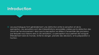 Introduction
 Les psychologues font généralement une distinction entre la sensation et de la
perception. Les sensations sont des interprétations sensorielles créées par la détection des
stimuli de l'environnement, alors que la perception se réfère à l'ensemble des processus
par lesquels nous faisons sens à ces sensations. La perception nous permet de naviguer
littéralement dans le monde, éviter le danger, prendre des décisions, et la préparation à
l'action.
 
