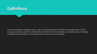 Définitions
Le mot perception désigne donc, soit la capacité sensitive (l'instinct par exemple), soit le
processus de recueil et de traitement de l'information sensorielle ou sensible (en psychologie
cognitive par exemple), soit la prise de conscience qui en résulte.
 