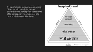 En psychologie expérimentale, chez
l'être humain, on distingue des
échelles de la perception consciente
et la perception inconsciente, dite
aussi implicite ou subliminale.
 