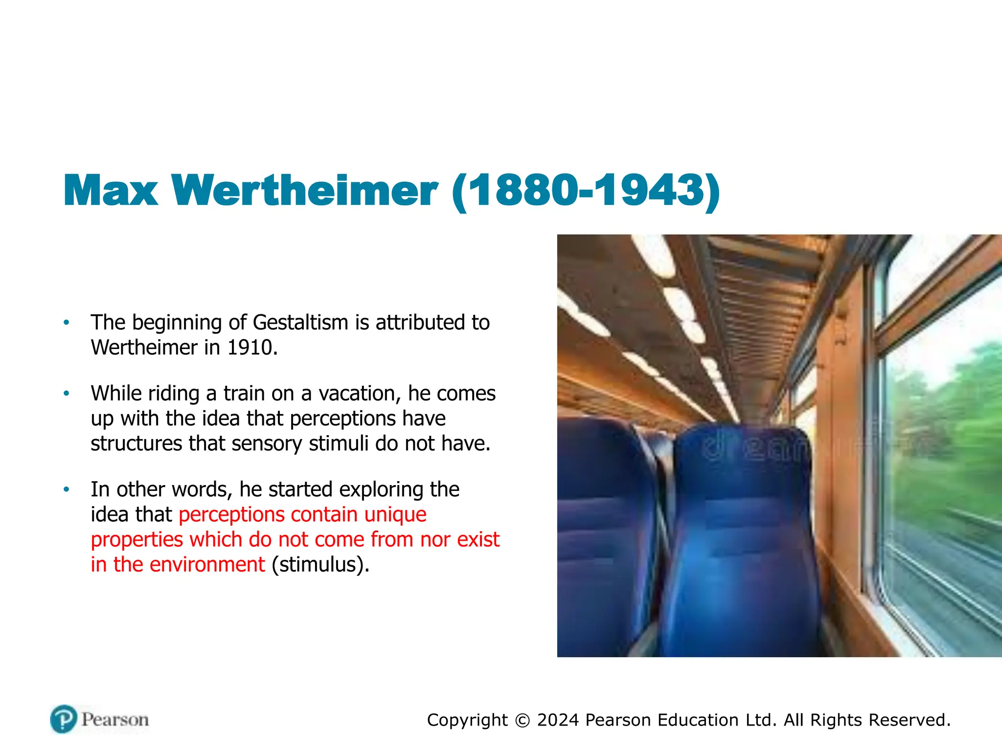 Copyright © 2024 Pearson Education Ltd. All Rights Reserved.
Max Wertheimer (1880-1943)
• The beginning of Gestaltism is attributed to
Wertheimer in 1910.
• While riding a train on a vacation, he comes
up with the idea that perceptions have
structures that sensory stimuli do not have.
• In other words, he started exploring the
idea that perceptions contain unique
properties which do not come from nor exist
in the environment (stimulus).
 