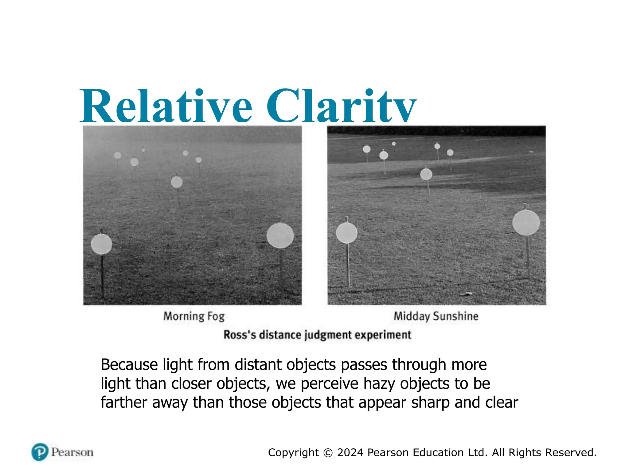 Copyright © 2024 Pearson Education Ltd. All Rights Reserved.
Relative Clarity
Because light from distant objects passes through more
light than closer objects, we perceive hazy objects to be
farther away than those objects that appear sharp and clear
 