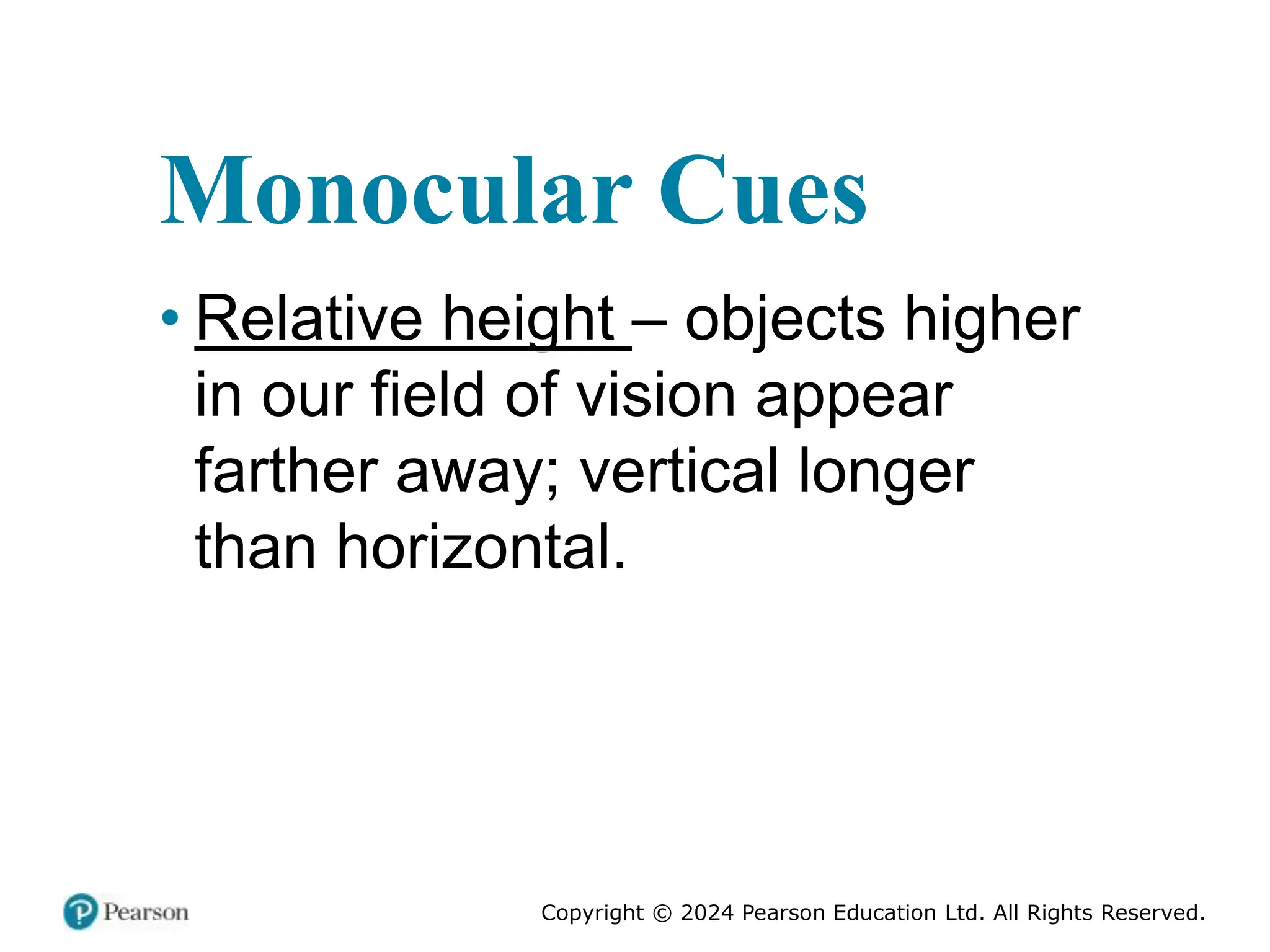 Copyright © 2024 Pearson Education Ltd. All Rights Reserved.
Monocular Cues
• Relative height – objects higher
in our field of vision appear
farther away; vertical longer
than horizontal.
 