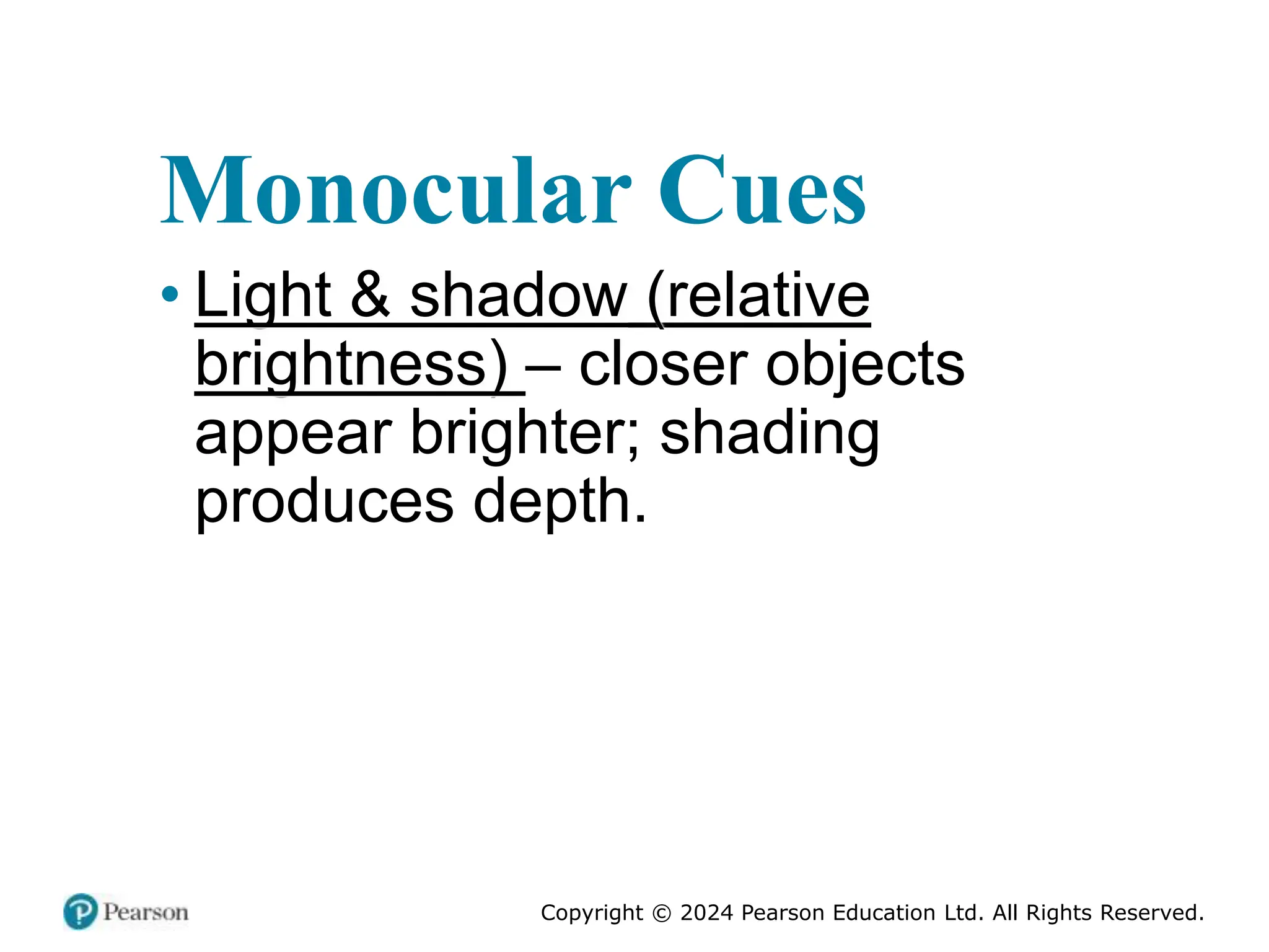 Copyright © 2024 Pearson Education Ltd. All Rights Reserved.
Monocular Cues
• Light & shadow (relative
brightness) – closer objects
appear brighter; shading
produces depth.
 