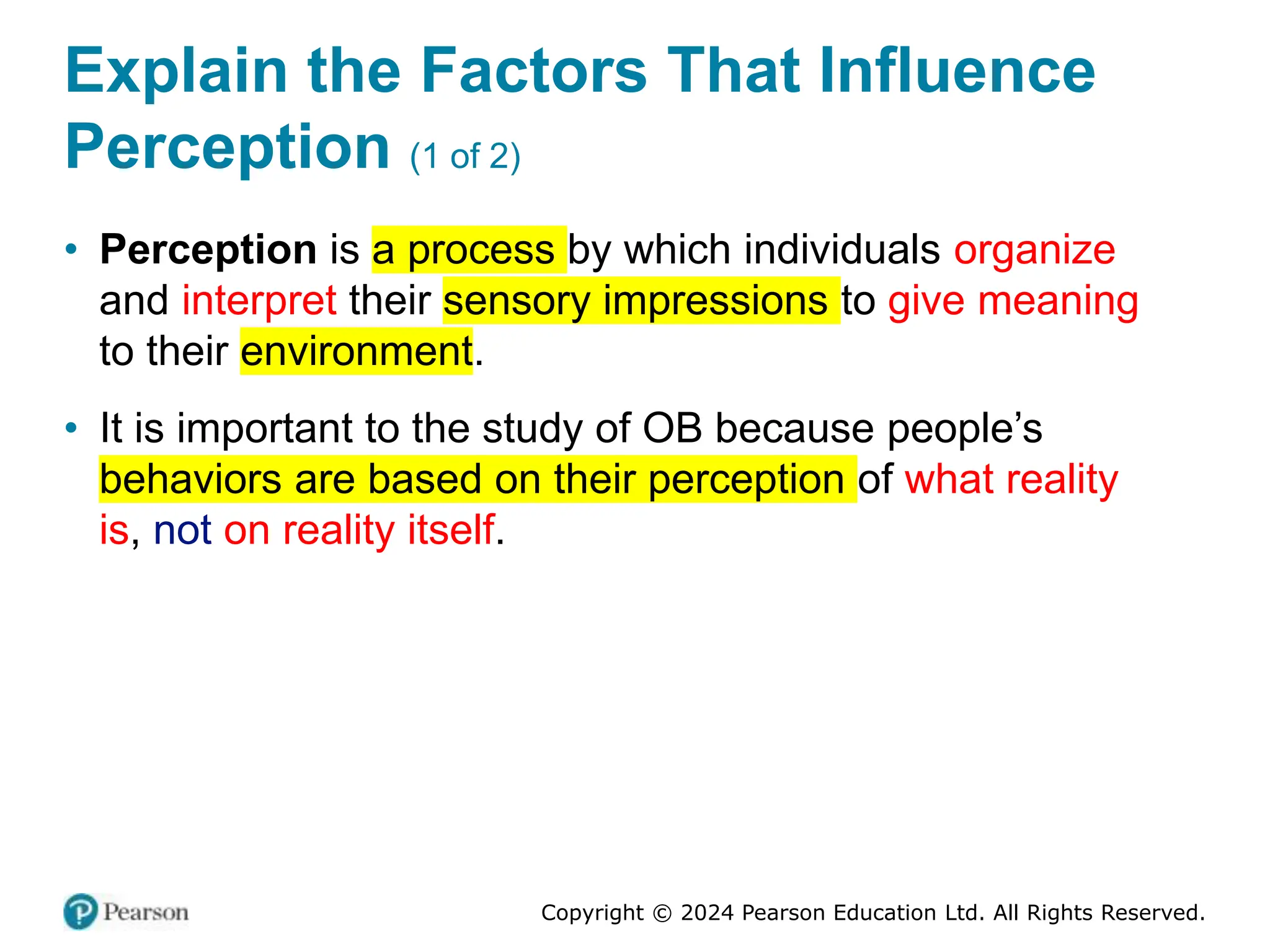 Copyright © 2024 Pearson Education Ltd. All Rights Reserved.
Explain the Factors That Influence
Perception (1 of 2)
• Perception is a process by which individuals organize
and interpret their sensory impressions to give meaning
to their environment.
• It is important to the study of OB because people’s
behaviors are based on their perception of what reality
is, not on reality itself.
 