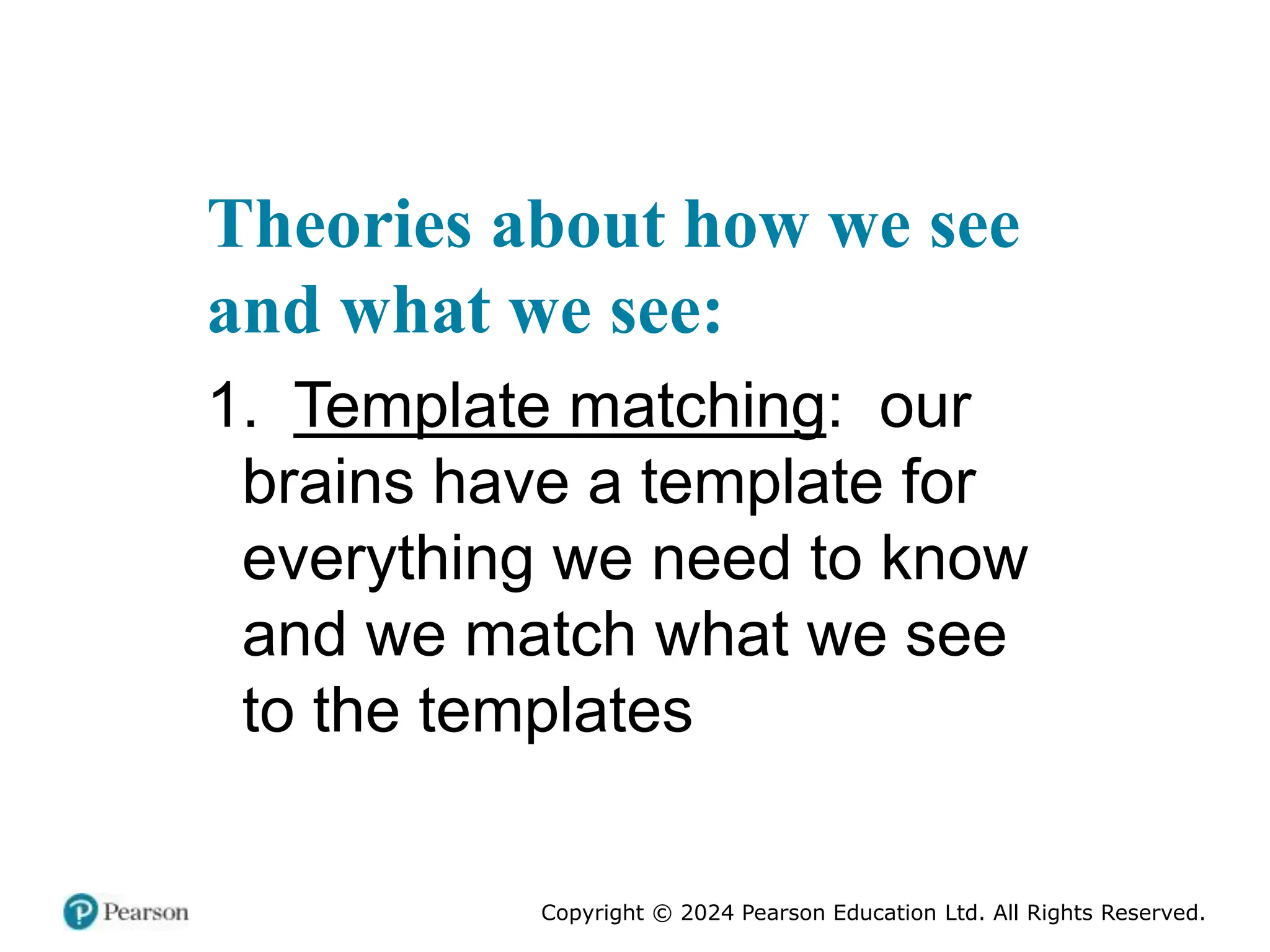 Copyright © 2024 Pearson Education Ltd. All Rights Reserved.
Theories about how we see
and what we see:
1. Template matching: our
brains have a template for
everything we need to know
and we match what we see
to the templates
 