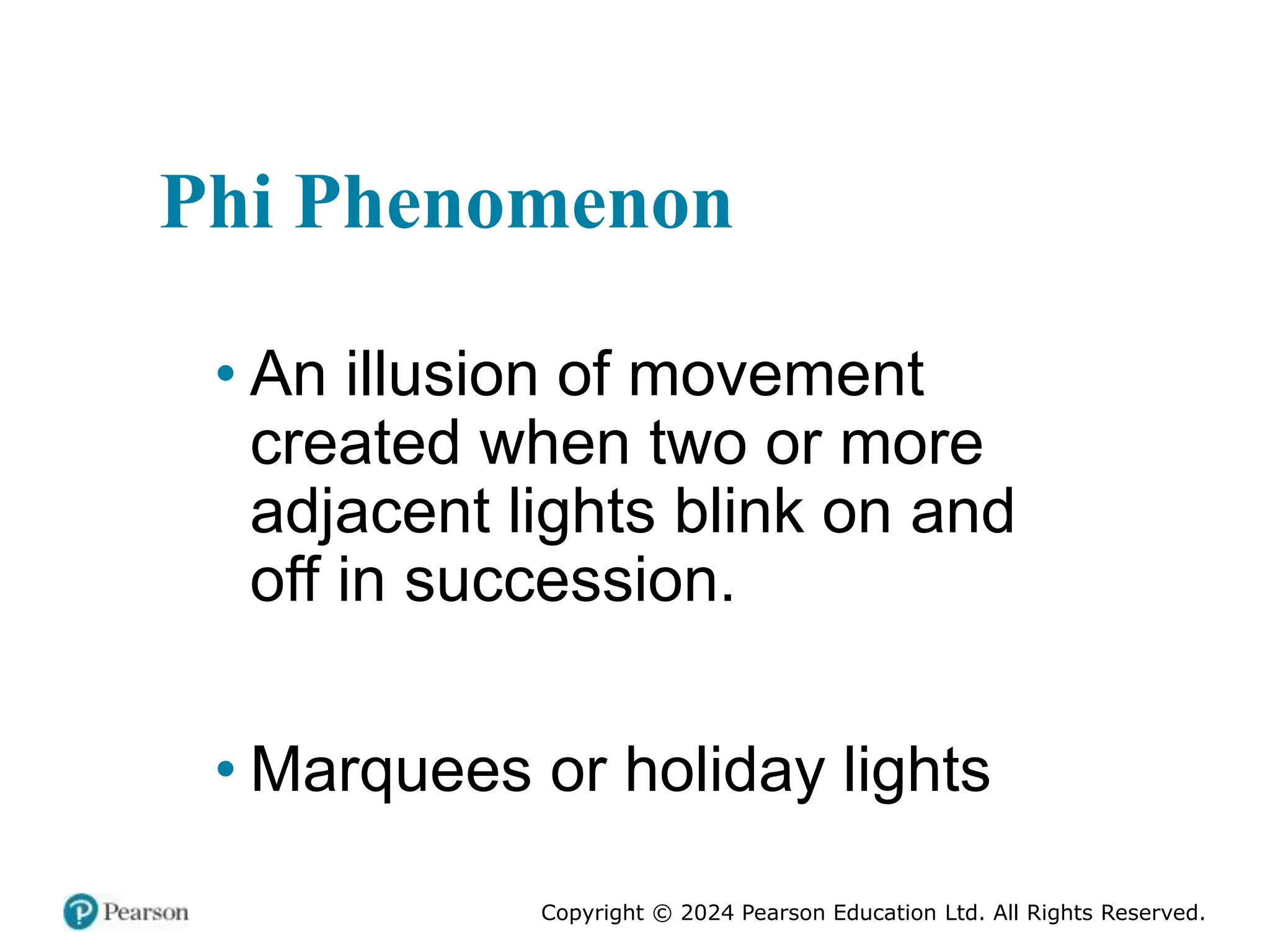 Copyright © 2024 Pearson Education Ltd. All Rights Reserved.
Phi Phenomenon
• An illusion of movement
created when two or more
adjacent lights blink on and
off in succession.
• Marquees or holiday lights
 