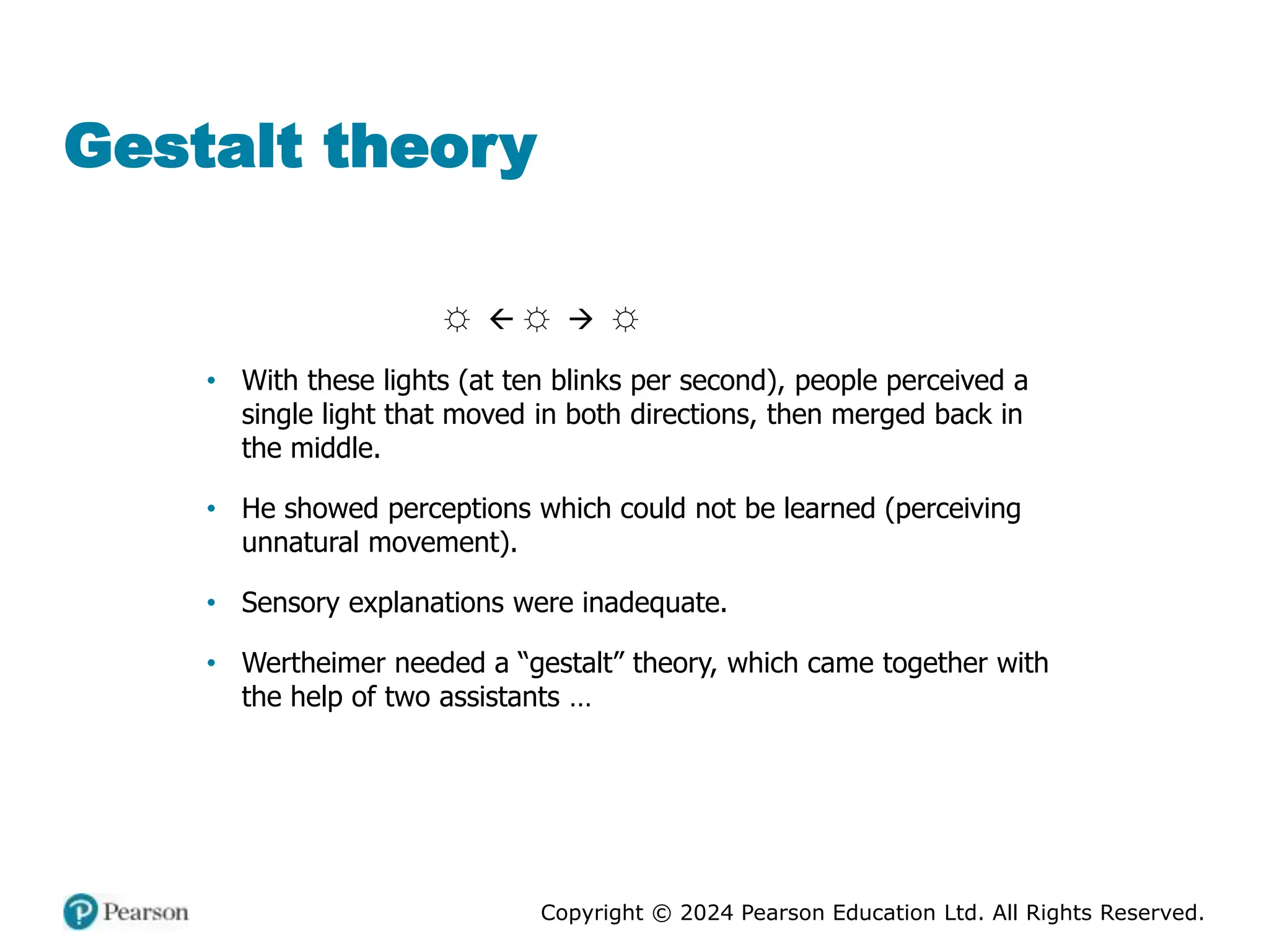 Copyright © 2024 Pearson Education Ltd. All Rights Reserved.
Gestalt theory
☼  ☼ → ☼
• With these lights (at ten blinks per second), people perceived a
single light that moved in both directions, then merged back in
the middle.
• He showed perceptions which could not be learned (perceiving
unnatural movement).
• Sensory explanations were inadequate.
• Wertheimer needed a “gestalt” theory, which came together with
the help of two assistants …
 
