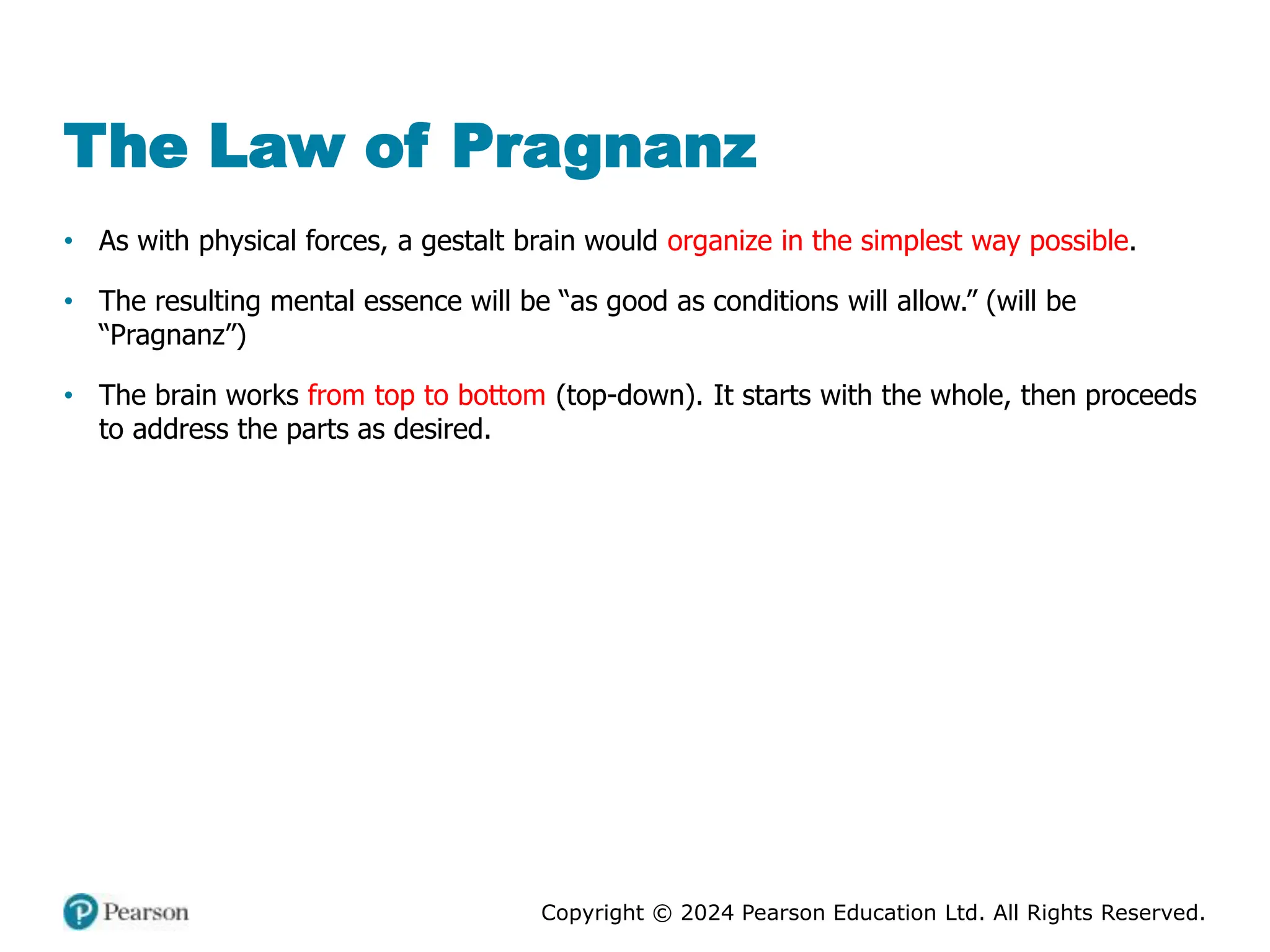 Copyright © 2024 Pearson Education Ltd. All Rights Reserved.
The Law of Pragnanz
• As with physical forces, a gestalt brain would organize in the simplest way possible.
• The resulting mental essence will be “as good as conditions will allow.” (will be
“Pragnanz”)
• The brain works from top to bottom (top-down). It starts with the whole, then proceeds
to address the parts as desired.
 