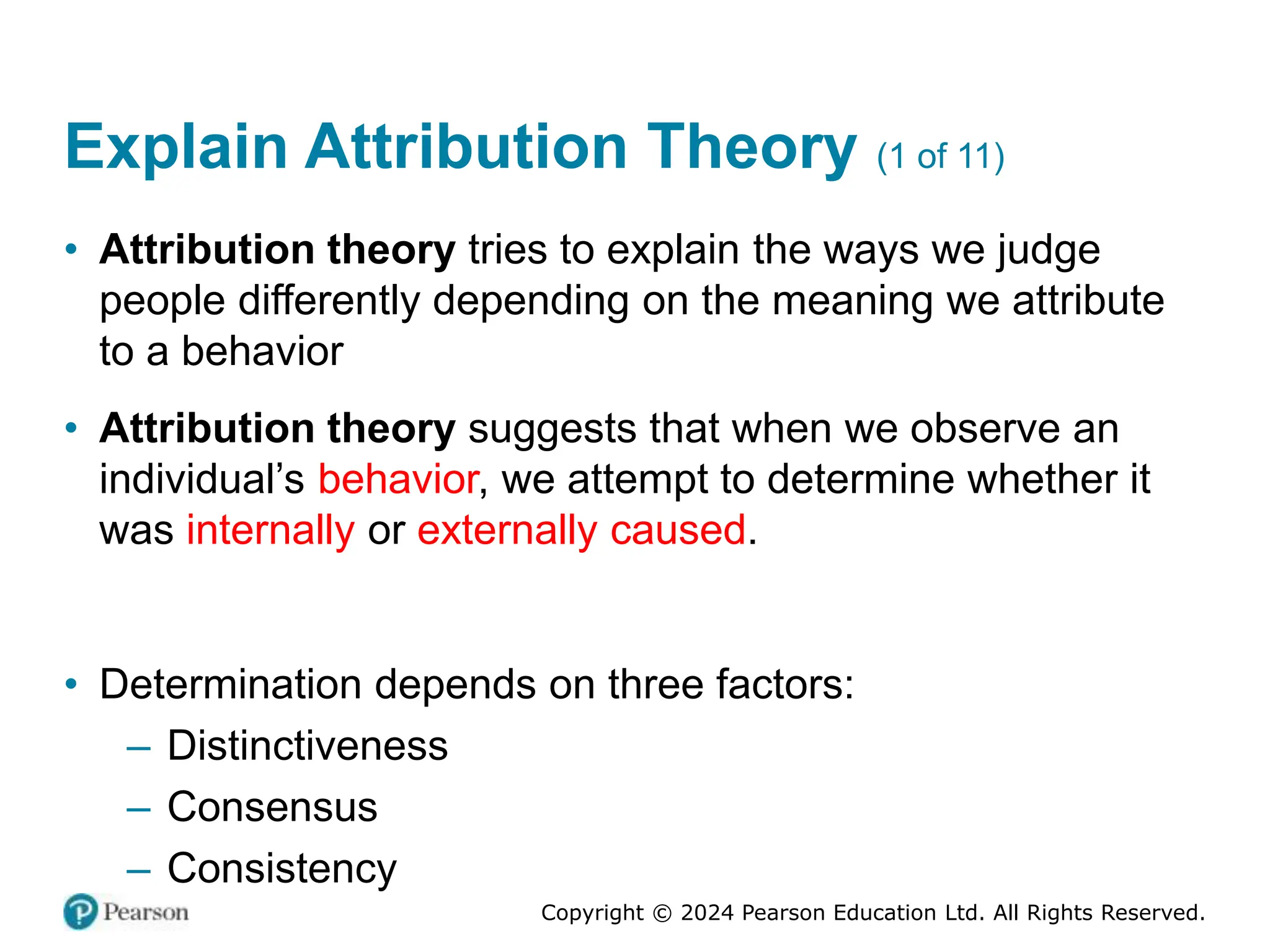 Copyright © 2024 Pearson Education Ltd. All Rights Reserved.
Explain Attribution Theory (1 of 11)
• Attribution theory tries to explain the ways we judge
people differently depending on the meaning we attribute
to a behavior
• Attribution theory suggests that when we observe an
individual’s behavior, we attempt to determine whether it
was internally or externally caused.
• Determination depends on three factors:
– Distinctiveness
– Consensus
– Consistency
 