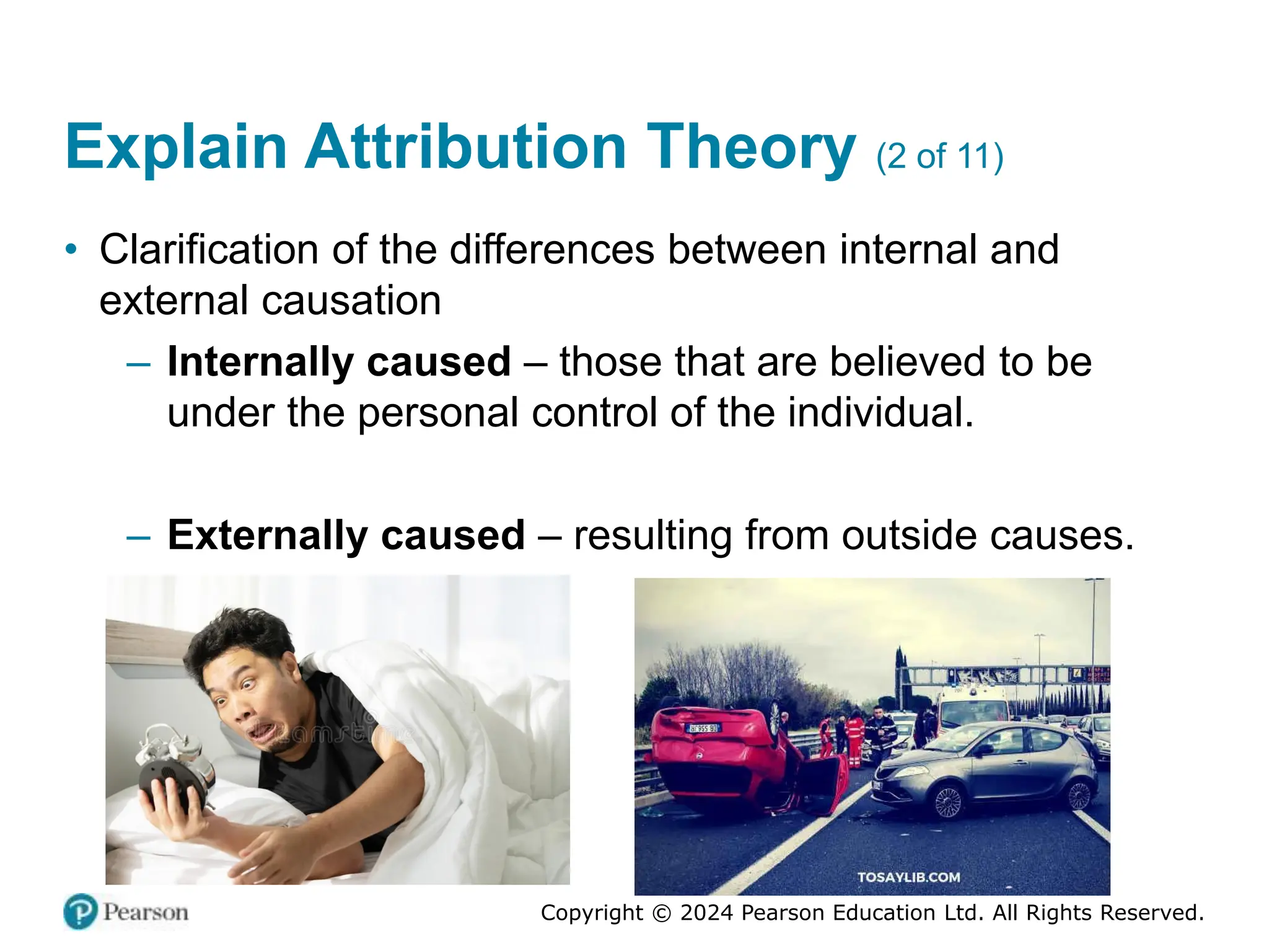 Copyright © 2024 Pearson Education Ltd. All Rights Reserved.
Explain Attribution Theory (2 of 11)
• Clarification of the differences between internal and
external causation
– Internally caused – those that are believed to be
under the personal control of the individual.
– Externally caused – resulting from outside causes.
 