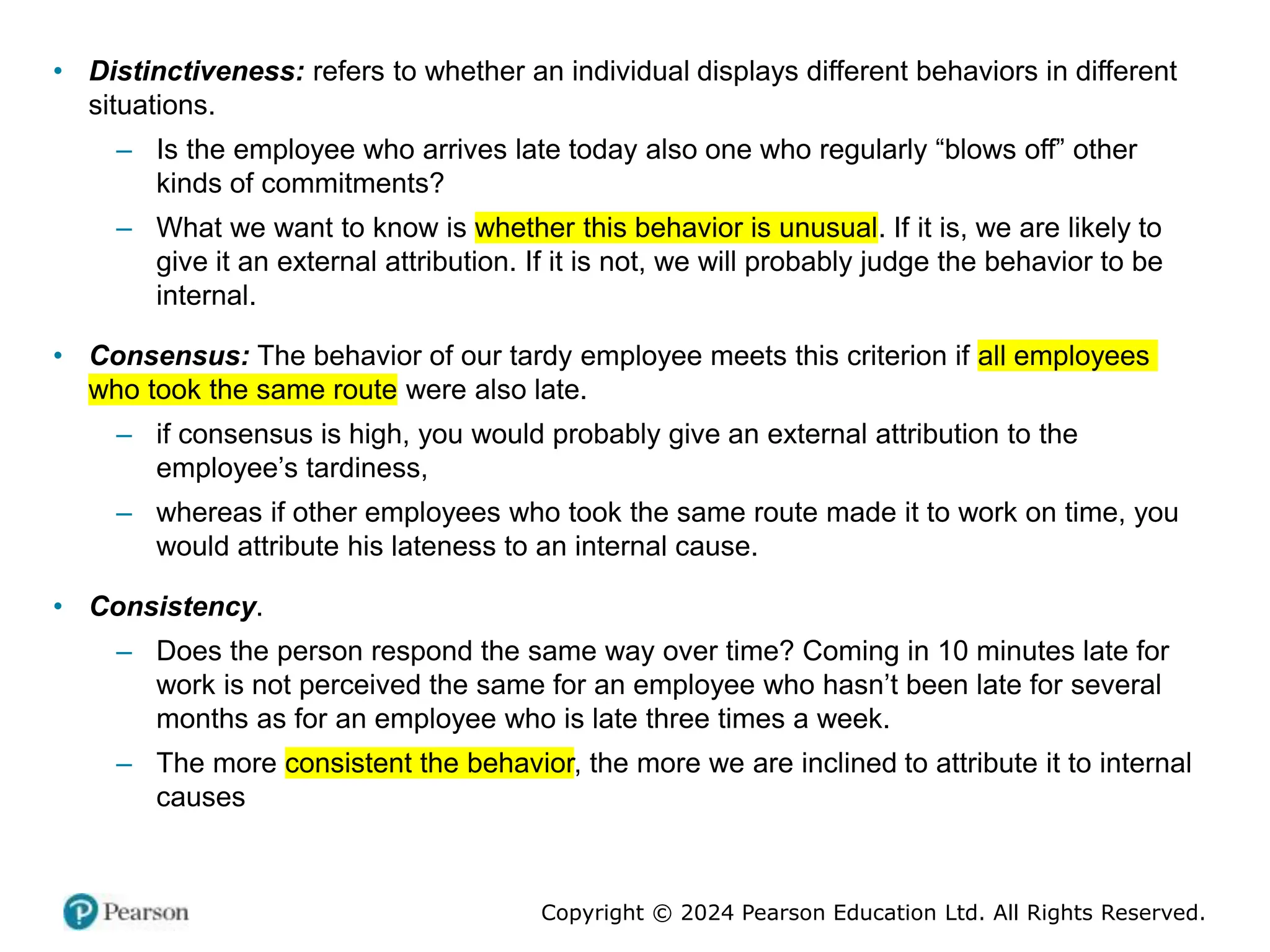 Copyright © 2024 Pearson Education Ltd. All Rights Reserved.
• Distinctiveness: refers to whether an individual displays different behaviors in different
situations.
– Is the employee who arrives late today also one who regularly “blows off” other
kinds of commitments?
– What we want to know is whether this behavior is unusual. If it is, we are likely to
give it an external attribution. If it is not, we will probably judge the behavior to be
internal.
• Consensus: The behavior of our tardy employee meets this criterion if all employees
who took the same route were also late.
– if consensus is high, you would probably give an external attribution to the
employee’s tardiness,
– whereas if other employees who took the same route made it to work on time, you
would attribute his lateness to an internal cause.
• Consistency.
– Does the person respond the same way over time? Coming in 10 minutes late for
work is not perceived the same for an employee who hasn’t been late for several
months as for an employee who is late three times a week.
– The more consistent the behavior, the more we are inclined to attribute it to internal
causes
 