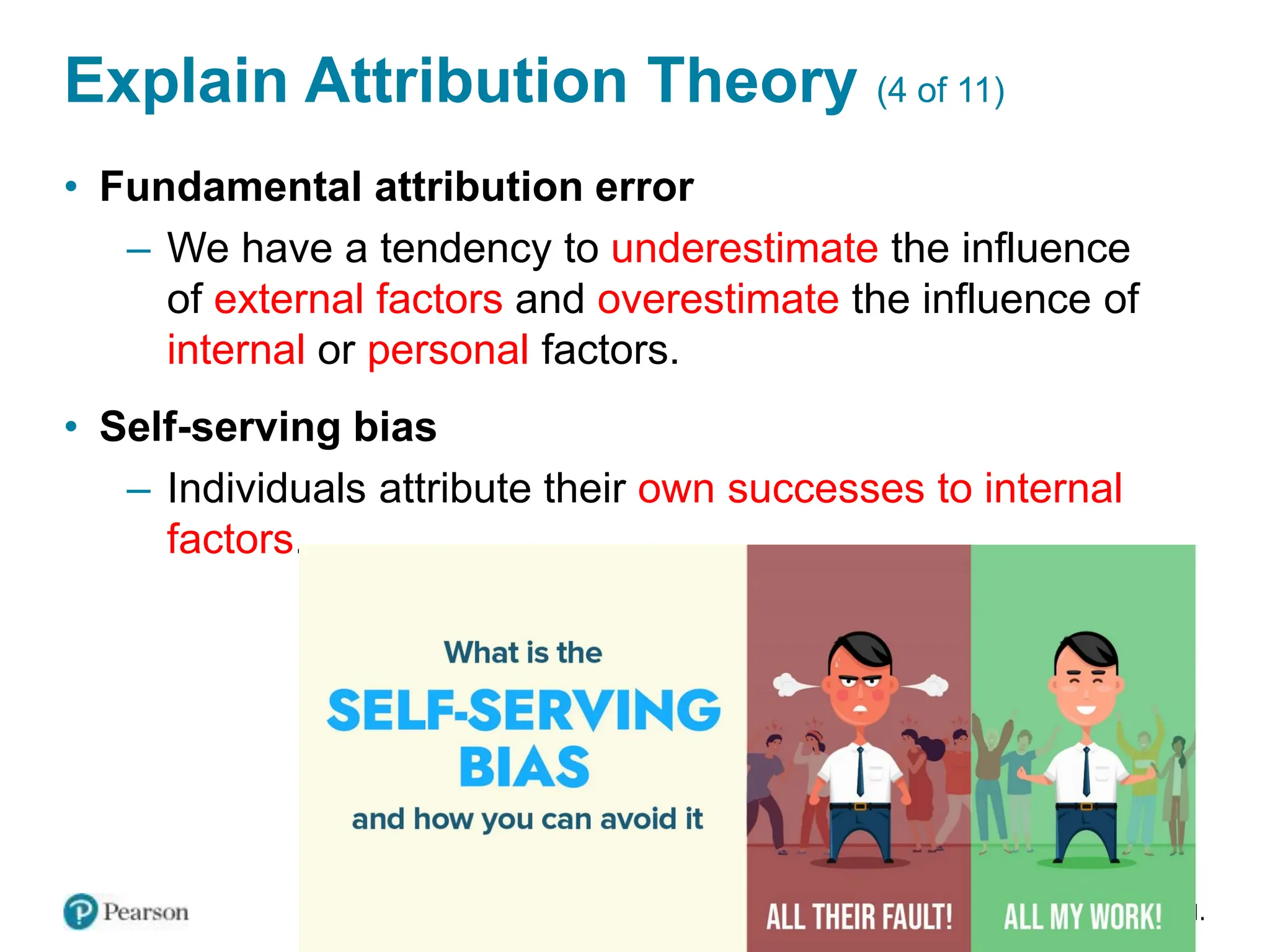 Copyright © 2024 Pearson Education Ltd. All Rights Reserved.
Explain Attribution Theory (4 of 11)
• Fundamental attribution error
– We have a tendency to underestimate the influence
of external factors and overestimate the influence of
internal or personal factors.
• Self-serving bias
– Individuals attribute their own successes to internal
factors.
 