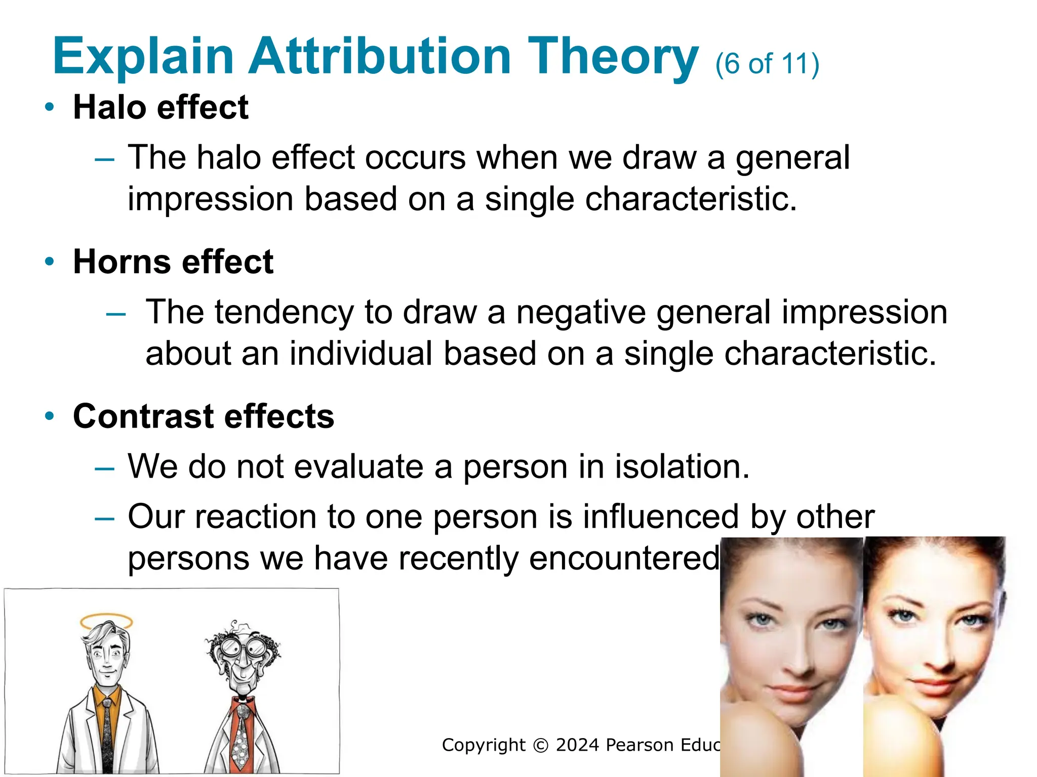 Copyright © 2024 Pearson Education Ltd. All Rights Reserved.
Explain Attribution Theory (6 of 11)
• Halo effect
– The halo effect occurs when we draw a general
impression based on a single characteristic.
• Horns effect
– The tendency to draw a negative general impression
about an individual based on a single characteristic.
• Contrast effects
– We do not evaluate a person in isolation.
– Our reaction to one person is influenced by other
persons we have recently encountered.
 