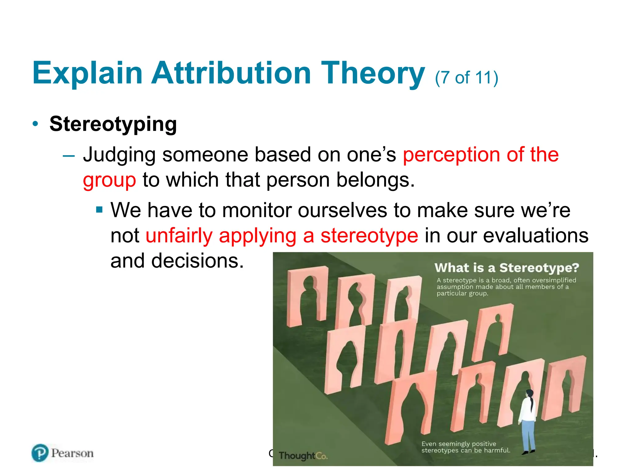 Copyright © 2024 Pearson Education Ltd. All Rights Reserved.
Explain Attribution Theory (7 of 11)
• Stereotyping
– Judging someone based on one’s perception of the
group to which that person belongs.
▪ We have to monitor ourselves to make sure we’re
not unfairly applying a stereotype in our evaluations
and decisions.
 