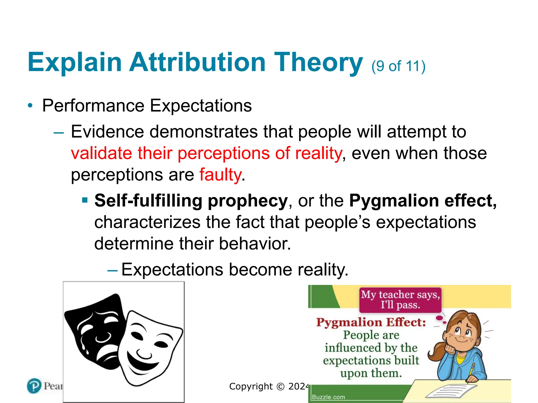 Copyright © 2024 Pearson Education Ltd. All Rights Reserved.
Explain Attribution Theory (9 of 11)
• Performance Expectations
– Evidence demonstrates that people will attempt to
validate their perceptions of reality, even when those
perceptions are faulty.
▪ Self-fulfilling prophecy, or the Pygmalion effect,
characterizes the fact that people’s expectations
determine their behavior.
– Expectations become reality.
 