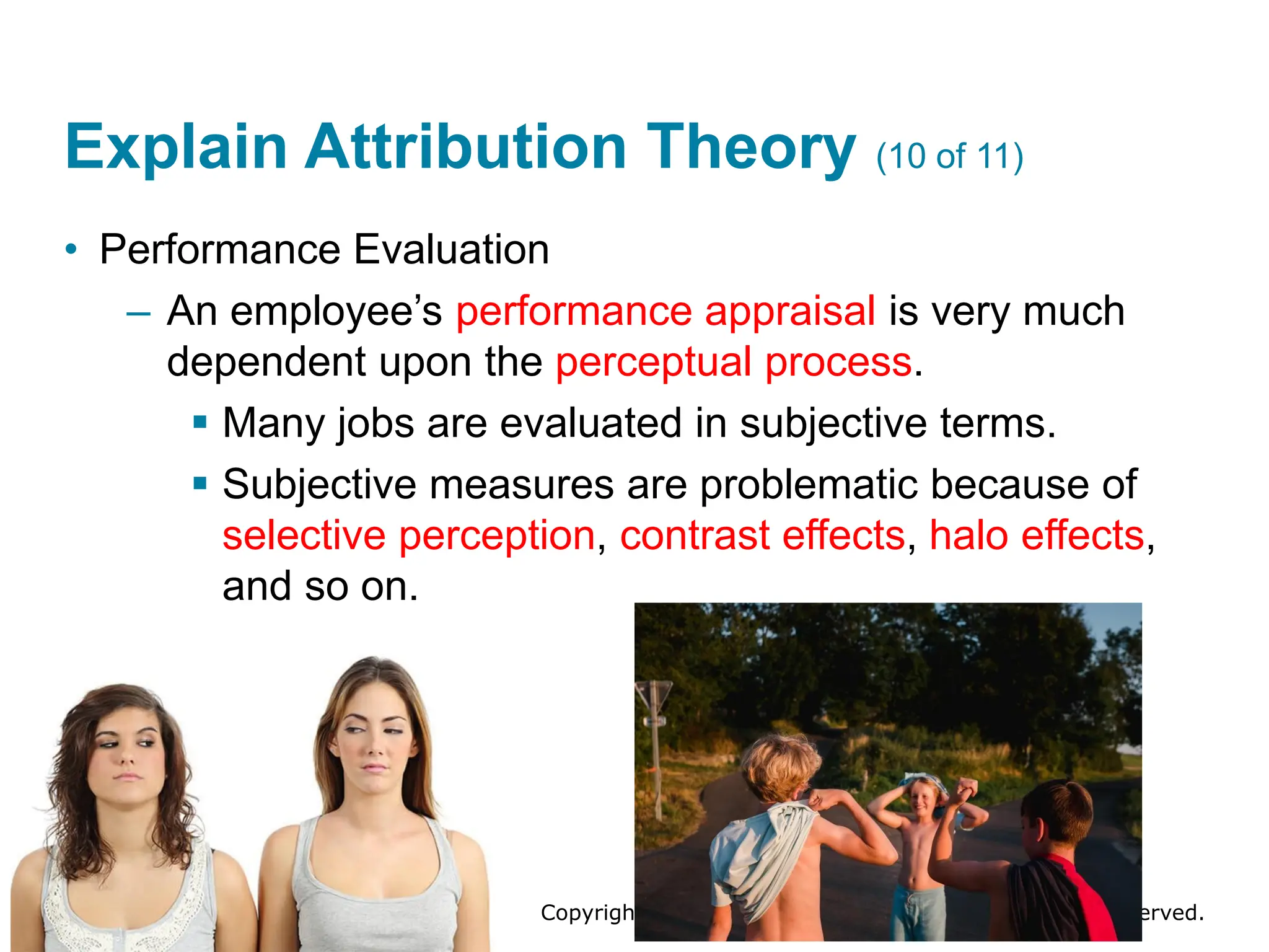 Copyright © 2024 Pearson Education Ltd. All Rights Reserved.
Explain Attribution Theory (10 of 11)
• Performance Evaluation
– An employee’s performance appraisal is very much
dependent upon the perceptual process.
▪ Many jobs are evaluated in subjective terms.
▪ Subjective measures are problematic because of
selective perception, contrast effects, halo effects,
and so on.
 