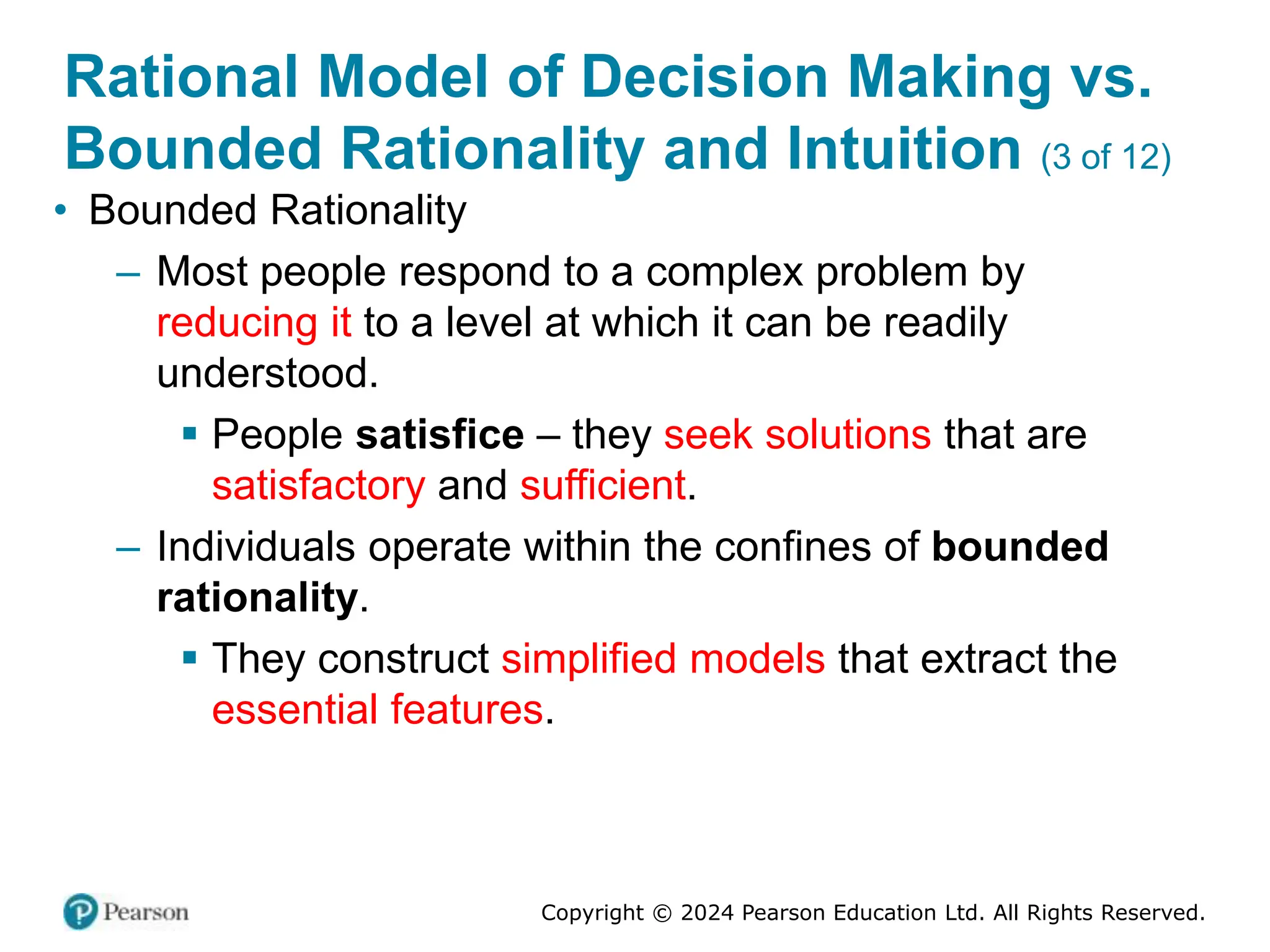 Copyright © 2024 Pearson Education Ltd. All Rights Reserved.
Rational Model of Decision Making vs.
Bounded Rationality and Intuition (3 of 12)
• Bounded Rationality
– Most people respond to a complex problem by
reducing it to a level at which it can be readily
understood.
▪ People satisfice – they seek solutions that are
satisfactory and sufficient.
– Individuals operate within the confines of bounded
rationality.
▪ They construct simplified models that extract the
essential features.
 