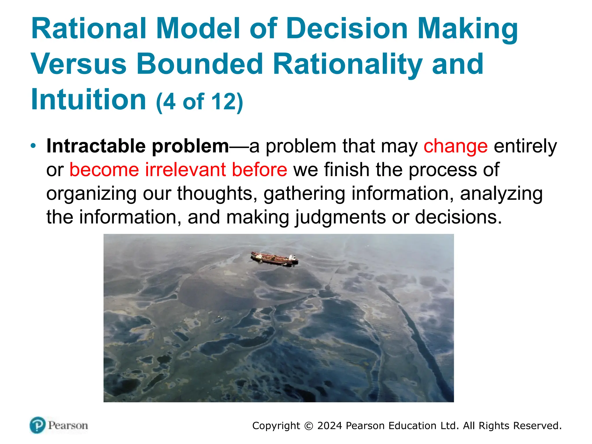 Copyright © 2024 Pearson Education Ltd. All Rights Reserved.
Rational Model of Decision Making
Versus Bounded Rationality and
Intuition (4 of 12)
• Intractable problem—a problem that may change entirely
or become irrelevant before we finish the process of
organizing our thoughts, gathering information, analyzing
the information, and making judgments or decisions.
 