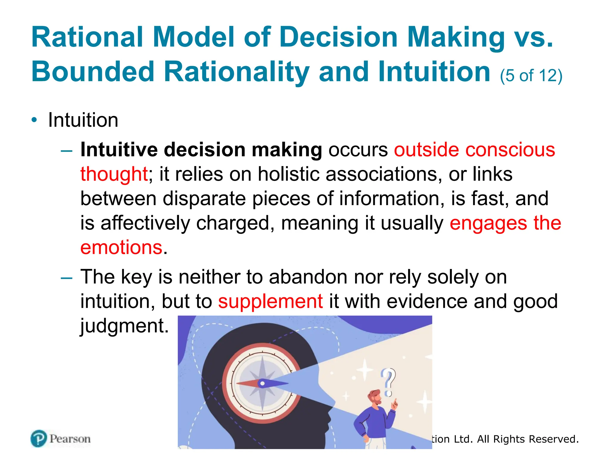 Copyright © 2024 Pearson Education Ltd. All Rights Reserved.
Rational Model of Decision Making vs.
Bounded Rationality and Intuition (5 of 12)
• Intuition
– Intuitive decision making occurs outside conscious
thought; it relies on holistic associations, or links
between disparate pieces of information, is fast, and
is affectively charged, meaning it usually engages the
emotions.
– The key is neither to abandon nor rely solely on
intuition, but to supplement it with evidence and good
judgment.
 