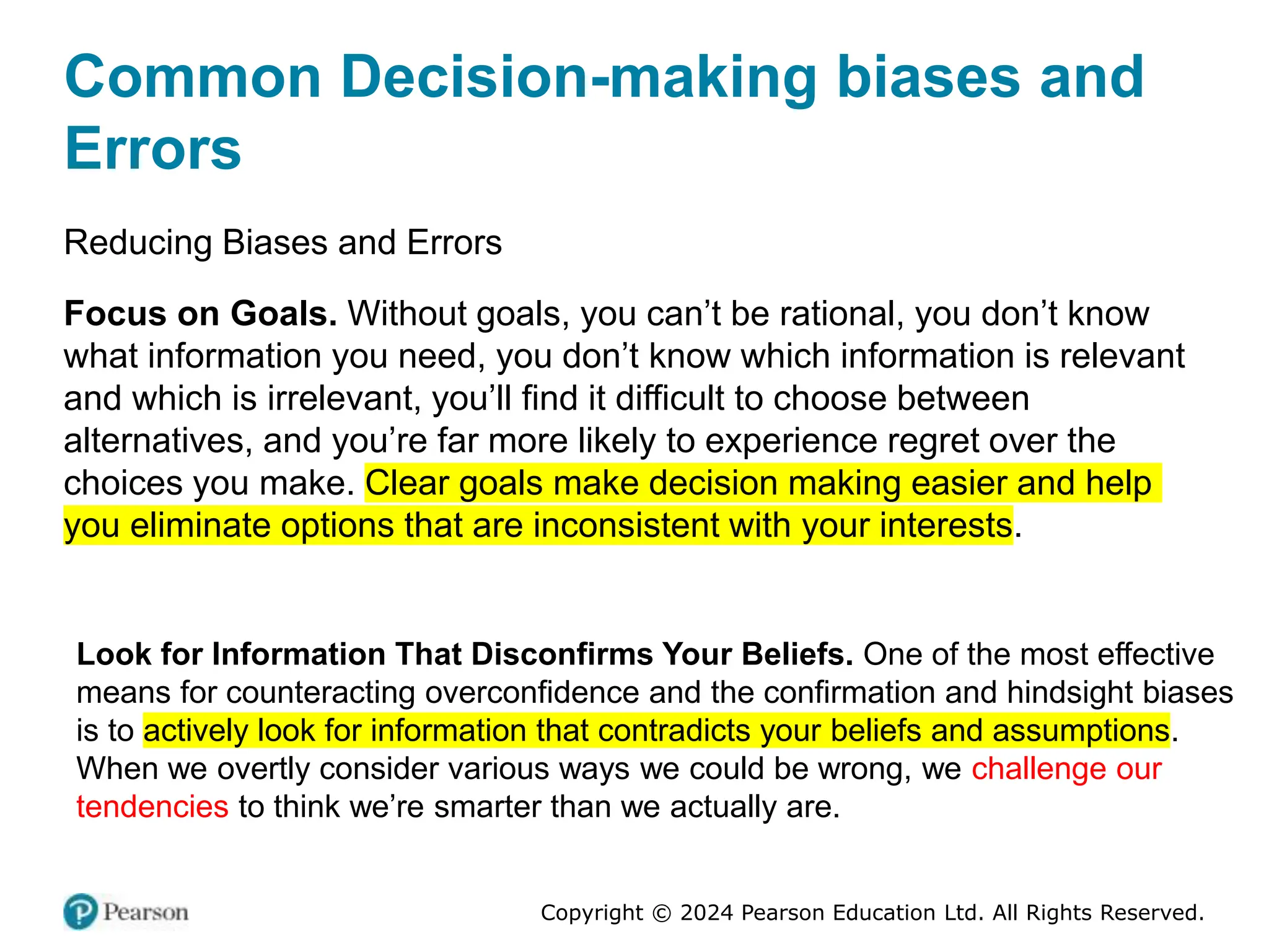 Copyright © 2024 Pearson Education Ltd. All Rights Reserved.
Common Decision-making biases and
Errors
Reducing Biases and Errors
Focus on Goals. Without goals, you can’t be rational, you don’t know
what information you need, you don’t know which information is relevant
and which is irrelevant, you’ll find it difficult to choose between
alternatives, and you’re far more likely to experience regret over the
choices you make. Clear goals make decision making easier and help
you eliminate options that are inconsistent with your interests.
Look for Information That Disconfirms Your Beliefs. One of the most effective
means for counteracting overconfidence and the confirmation and hindsight biases
is to actively look for information that contradicts your beliefs and assumptions.
When we overtly consider various ways we could be wrong, we challenge our
tendencies to think we’re smarter than we actually are.
 
