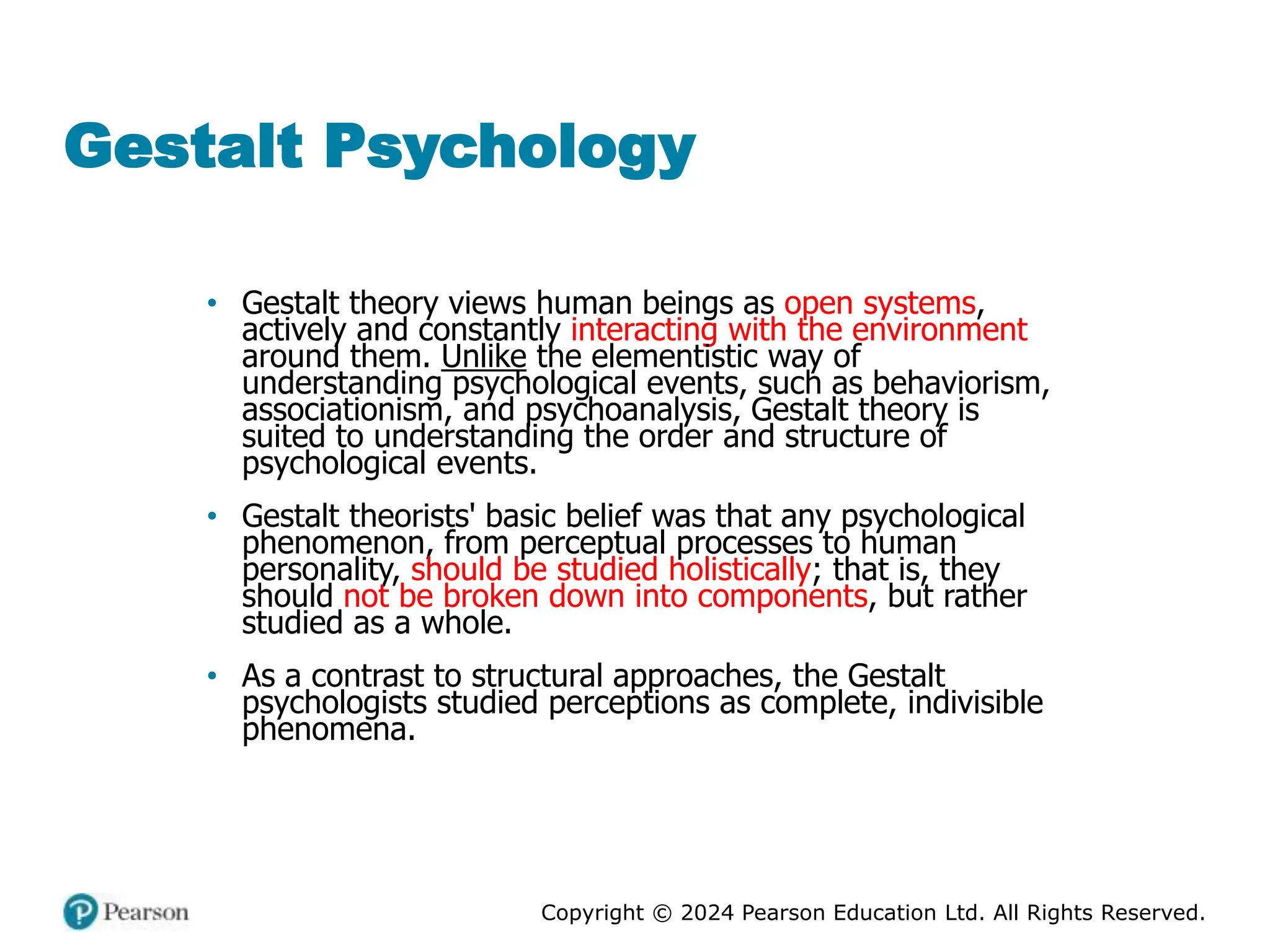 Copyright © 2024 Pearson Education Ltd. All Rights Reserved.
Gestalt Psychology
• Gestalt theory views human beings as open systems,
actively and constantly interacting with the environment
around them. Unlike the elementistic way of
understanding psychological events, such as behaviorism,
associationism, and psychoanalysis, Gestalt theory is
suited to understanding the order and structure of
psychological events.
• Gestalt theorists' basic belief was that any psychological
phenomenon, from perceptual processes to human
personality, should be studied holistically; that is, they
should not be broken down into components, but rather
studied as a whole.
• As a contrast to structural approaches, the Gestalt
psychologists studied perceptions as complete, indivisible
phenomena.
 