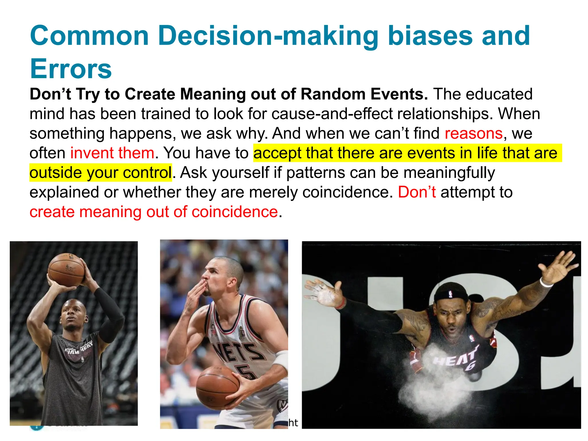 Copyright © 2024 Pearson Education Ltd. All Rights Reserved.
Don’t Try to Create Meaning out of Random Events. The educated
mind has been trained to look for cause-and-effect relationships. When
something happens, we ask why. And when we can’t find reasons, we
often invent them. You have to accept that there are events in life that are
outside your control. Ask yourself if patterns can be meaningfully
explained or whether they are merely coincidence. Don’t attempt to
create meaning out of coincidence.
Common Decision-making biases and
Errors
 