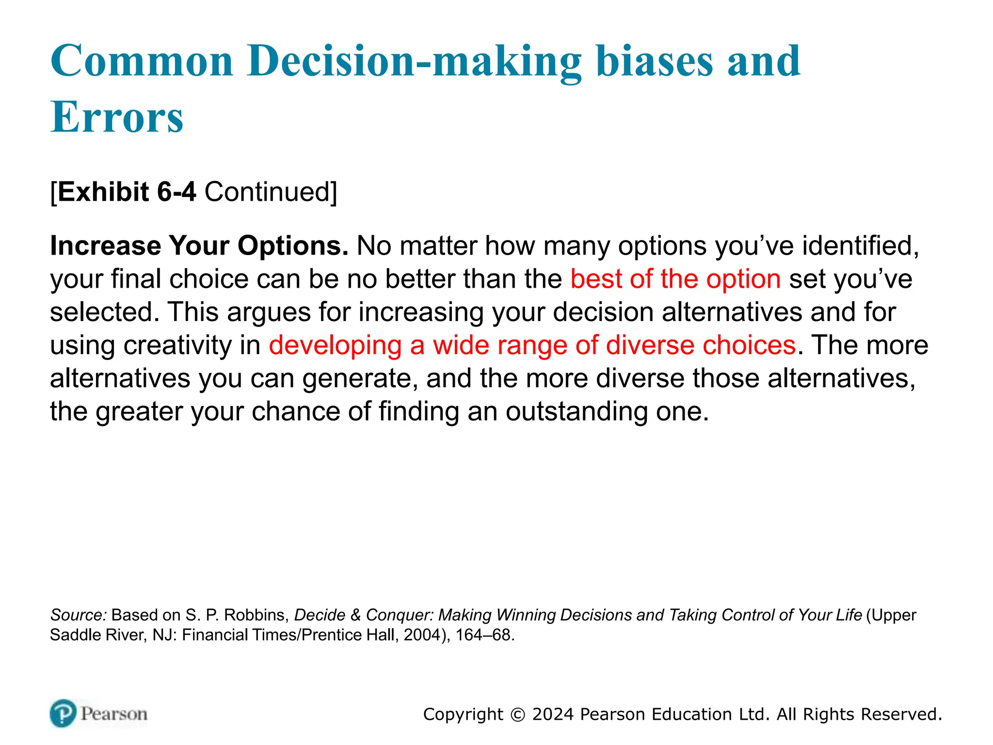 Copyright © 2024 Pearson Education Ltd. All Rights Reserved.
[Exhibit 6-4 Continued]
Increase Your Options. No matter how many options you’ve identified,
your final choice can be no better than the best of the option set you’ve
selected. This argues for increasing your decision alternatives and for
using creativity in developing a wide range of diverse choices. The more
alternatives you can generate, and the more diverse those alternatives,
the greater your chance of finding an outstanding one.
Source: Based on S. P. Robbins, Decide & Conquer: Making Winning Decisions and Taking Control of Your Life (Upper
Saddle River, NJ: Financial Times/Prentice Hall, 2004), 164–68.
Common Decision-making biases and
Errors
 