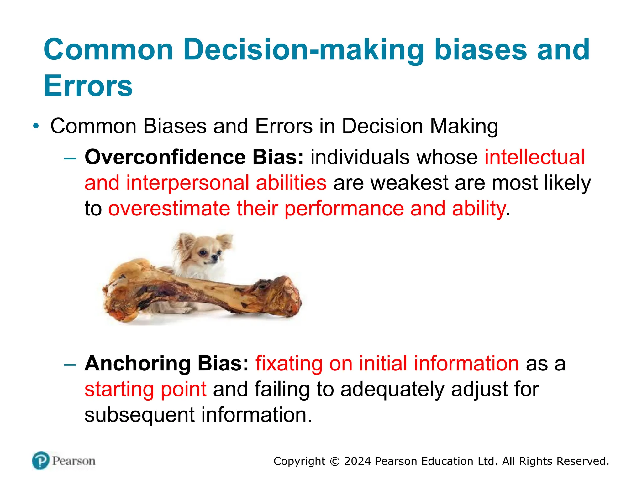 Copyright © 2024 Pearson Education Ltd. All Rights Reserved.
• Common Biases and Errors in Decision Making
– Overconfidence Bias: individuals whose intellectual
and interpersonal abilities are weakest are most likely
to overestimate their performance and ability.
– Anchoring Bias: fixating on initial information as a
starting point and failing to adequately adjust for
subsequent information.
Common Decision-making biases and
Errors
 
