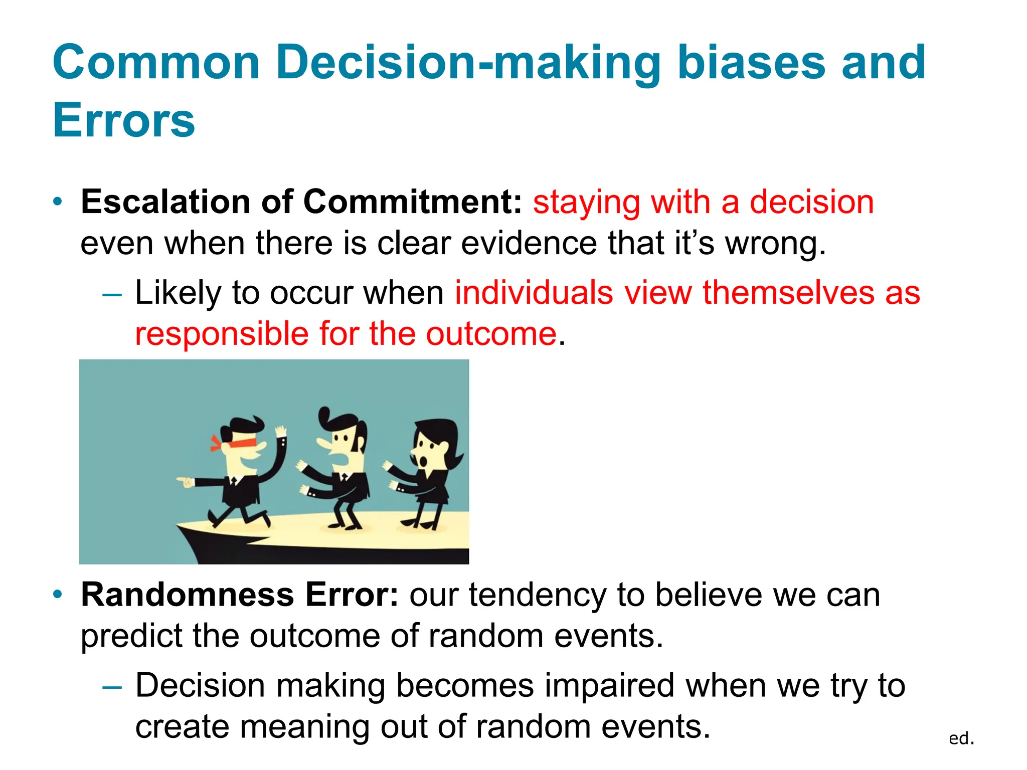Copyright © 2024 Pearson Education Ltd. All Rights Reserved.
• Escalation of Commitment: staying with a decision
even when there is clear evidence that it’s wrong.
– Likely to occur when individuals view themselves as
responsible for the outcome.
• Randomness Error: our tendency to believe we can
predict the outcome of random events.
– Decision making becomes impaired when we try to
create meaning out of random events.
Common Decision-making biases and
Errors
 