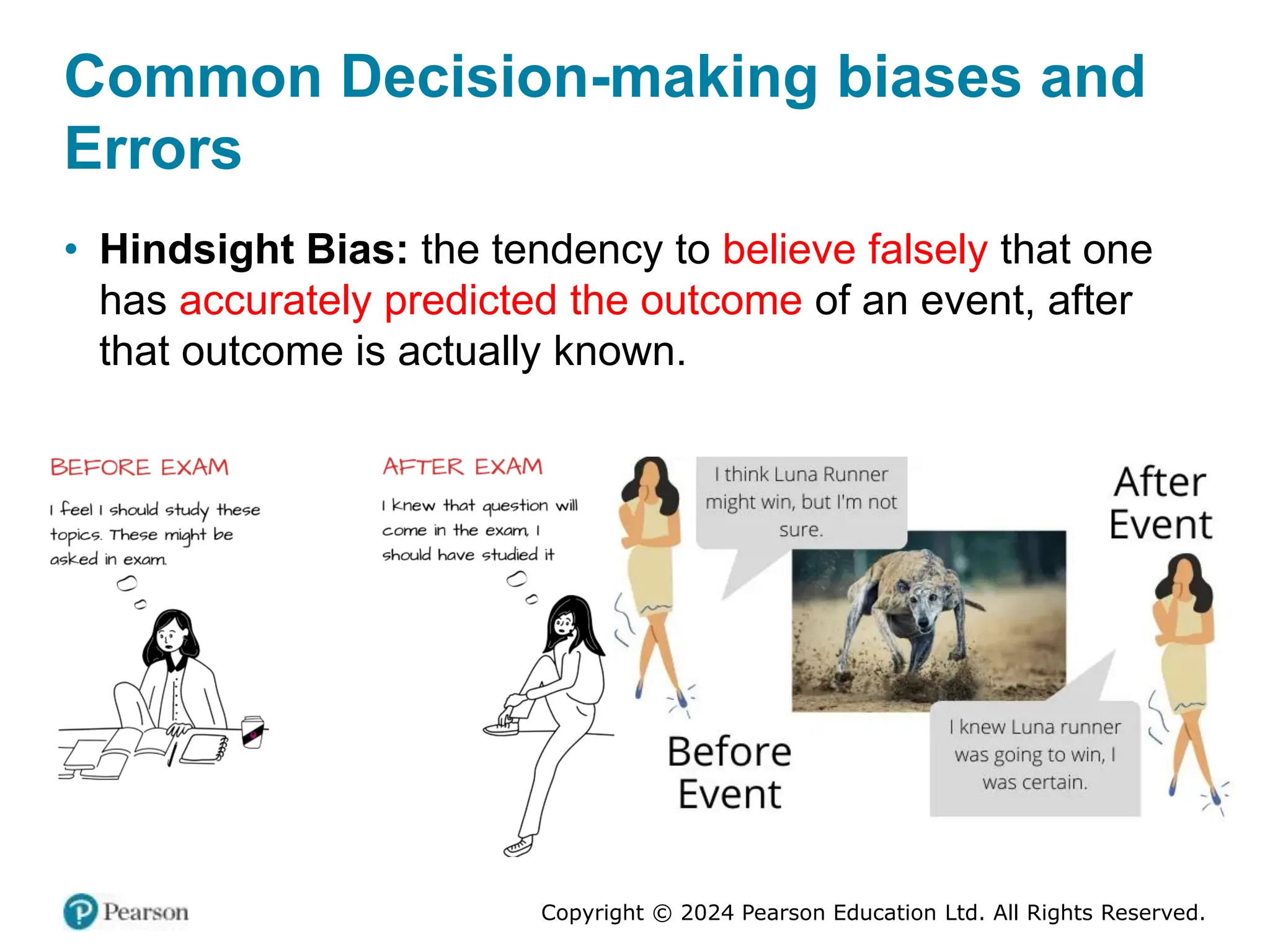 Copyright © 2024 Pearson Education Ltd. All Rights Reserved.
• Hindsight Bias: the tendency to believe falsely that one
has accurately predicted the outcome of an event, after
that outcome is actually known.
Common Decision-making biases and
Errors
 