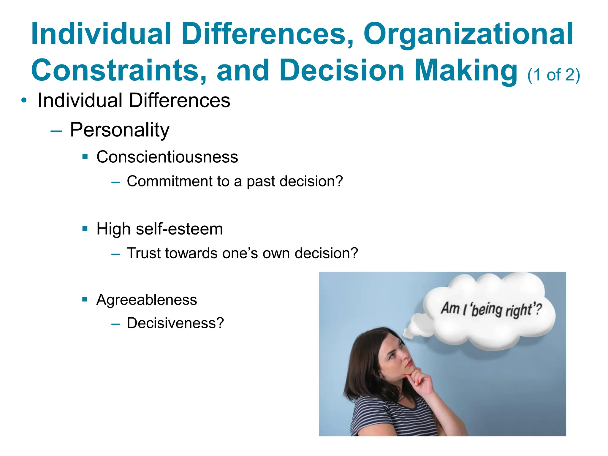 Copyright © 2024 Pearson Education Ltd. All Rights Reserved.
Individual Differences, Organizational
Constraints, and Decision Making (1 of 2)
• Individual Differences
– Personality
▪ Conscientiousness
– Commitment to a past decision?
▪ High self-esteem
– Trust towards one’s own decision?
▪ Agreeableness
– Decisiveness?
 