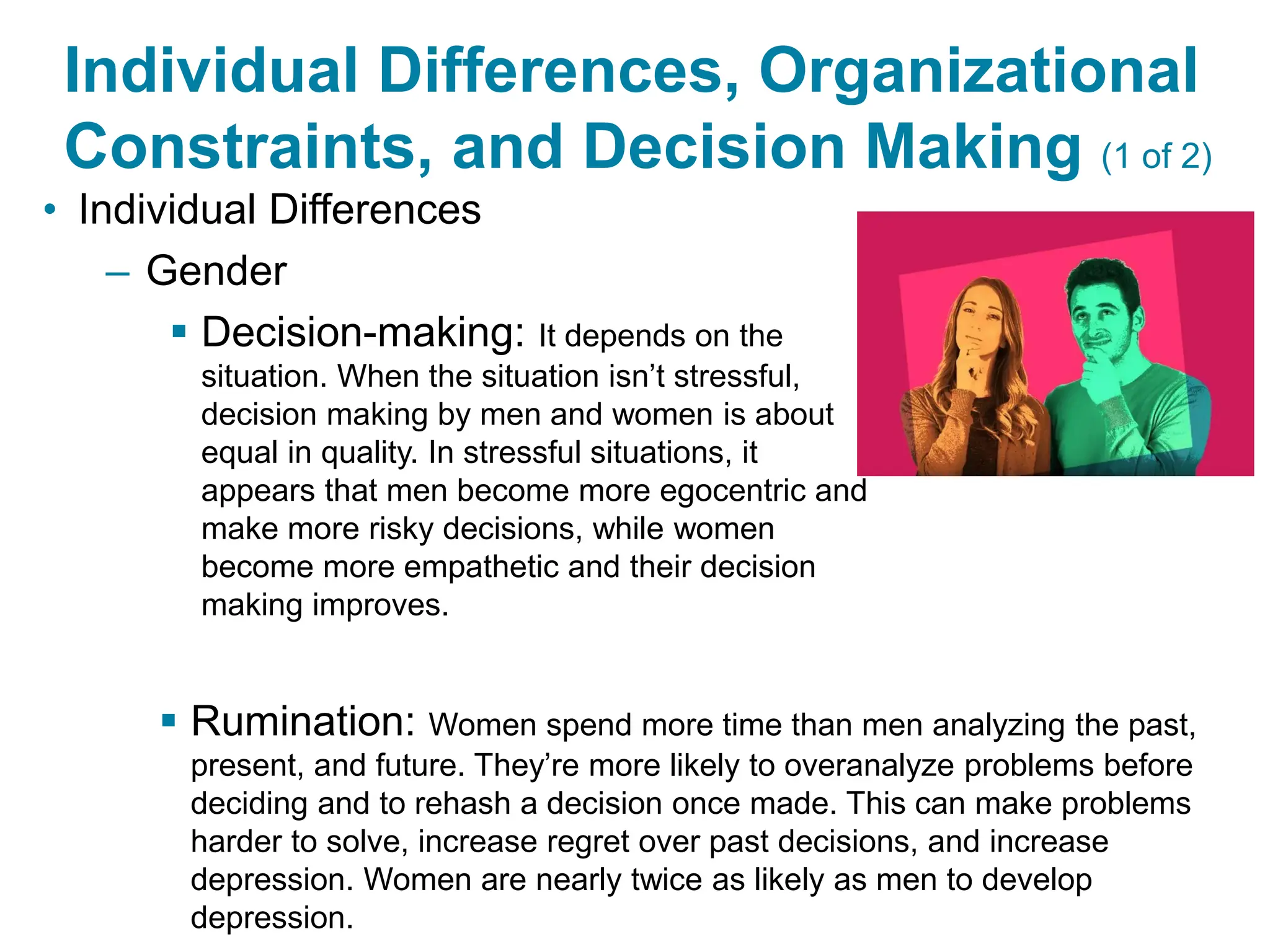 Copyright © 2024 Pearson Education Ltd. All Rights Reserved.
Individual Differences, Organizational
Constraints, and Decision Making (1 of 2)
• Individual Differences
– Gender
▪ Decision-making: It depends on the
situation. When the situation isn’t stressful,
decision making by men and women is about
equal in quality. In stressful situations, it
appears that men become more egocentric and
make more risky decisions, while women
become more empathetic and their decision
making improves.
▪ Rumination: Women spend more time than men analyzing the past,
present, and future. They’re more likely to overanalyze problems before
deciding and to rehash a decision once made. This can make problems
harder to solve, increase regret over past decisions, and increase
depression. Women are nearly twice as likely as men to develop
depression.
 