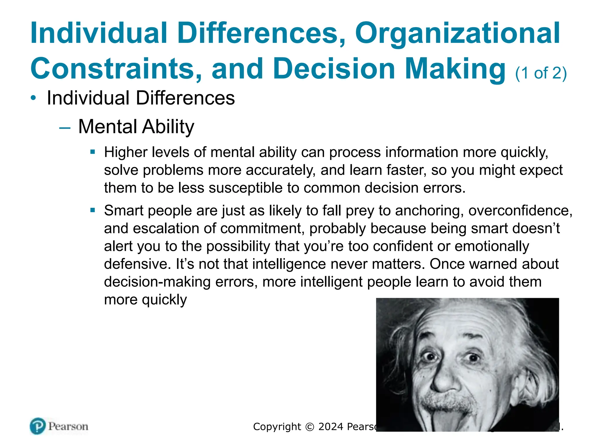 Copyright © 2024 Pearson Education Ltd. All Rights Reserved.
Individual Differences, Organizational
Constraints, and Decision Making (1 of 2)
• Individual Differences
– Mental Ability
▪ Higher levels of mental ability can process information more quickly,
solve problems more accurately, and learn faster, so you might expect
them to be less susceptible to common decision errors.
▪ Smart people are just as likely to fall prey to anchoring, overconfidence,
and escalation of commitment, probably because being smart doesn’t
alert you to the possibility that you’re too confident or emotionally
defensive. It’s not that intelligence never matters. Once warned about
decision-making errors, more intelligent people learn to avoid them
more quickly
 