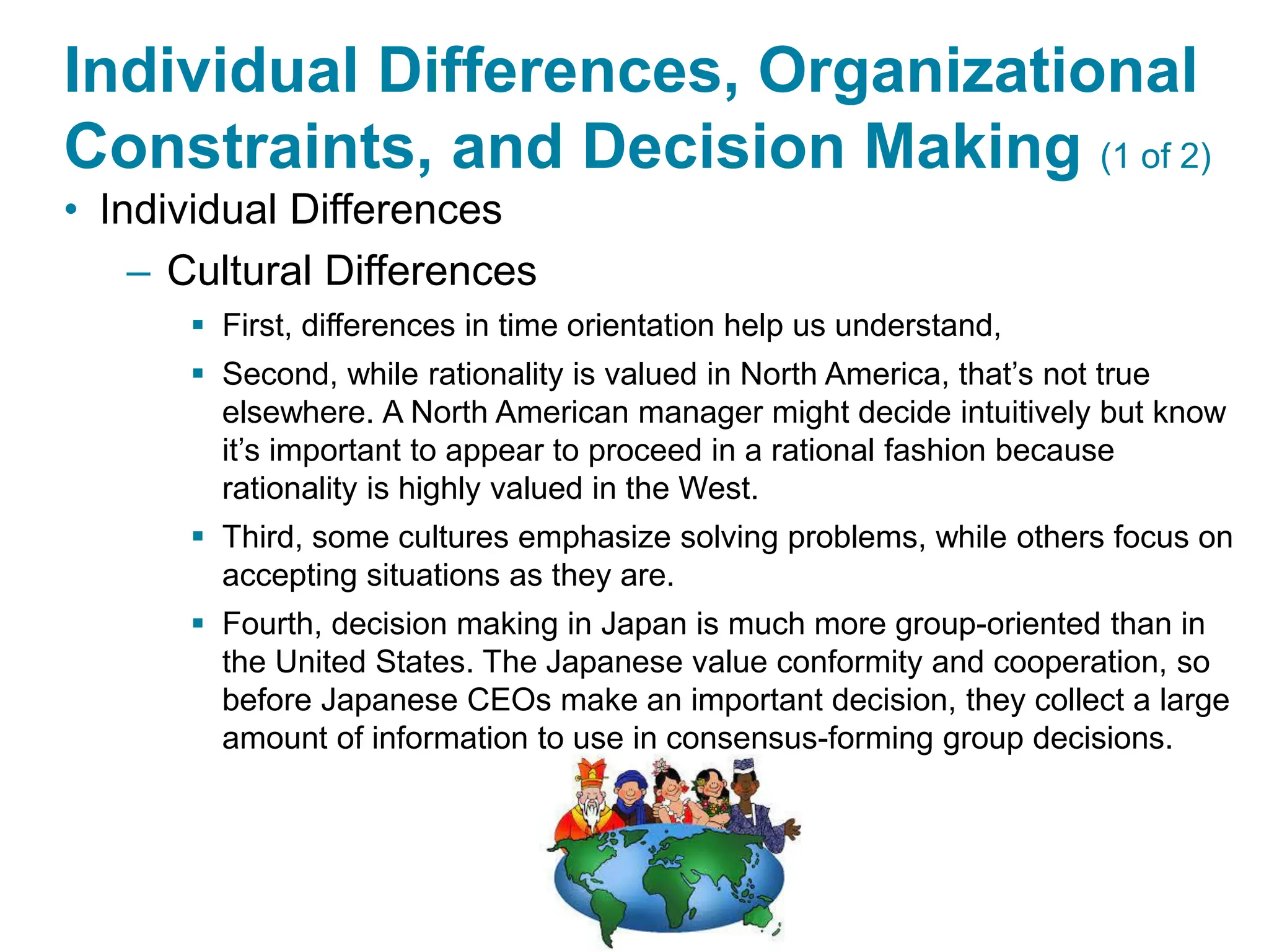 Copyright © 2024 Pearson Education Ltd. All Rights Reserved.
Individual Differences, Organizational
Constraints, and Decision Making (1 of 2)
• Individual Differences
– Cultural Differences
▪ First, differences in time orientation help us understand,
▪ Second, while rationality is valued in North America, that’s not true
elsewhere. A North American manager might decide intuitively but know
it’s important to appear to proceed in a rational fashion because
rationality is highly valued in the West.
▪ Third, some cultures emphasize solving problems, while others focus on
accepting situations as they are.
▪ Fourth, decision making in Japan is much more group-oriented than in
the United States. The Japanese value conformity and cooperation, so
before Japanese CEOs make an important decision, they collect a large
amount of information to use in consensus-forming group decisions.
 