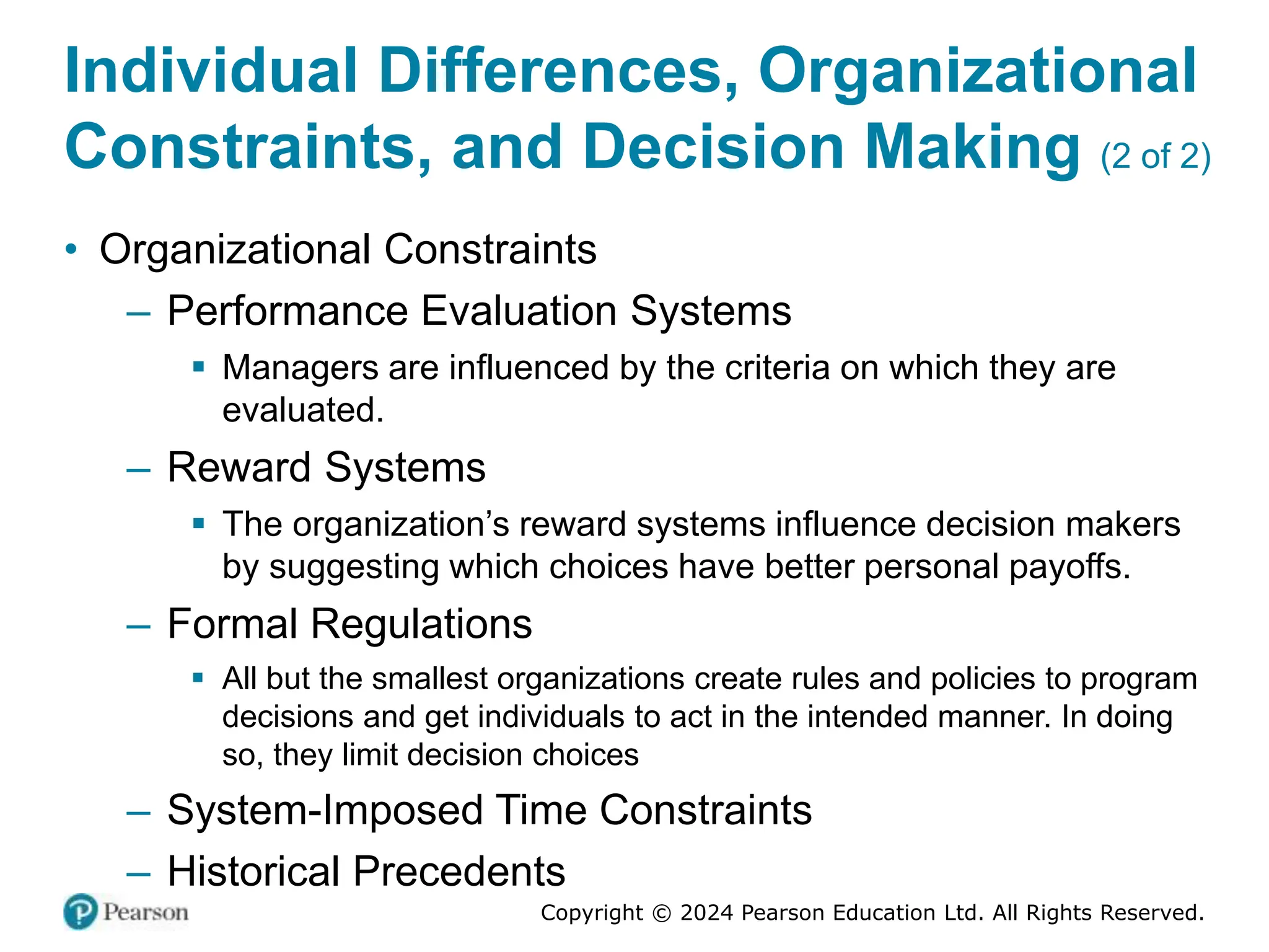 Copyright © 2024 Pearson Education Ltd. All Rights Reserved.
Individual Differences, Organizational
Constraints, and Decision Making (2 of 2)
• Organizational Constraints
– Performance Evaluation Systems
▪ Managers are influenced by the criteria on which they are
evaluated.
– Reward Systems
▪ The organization’s reward systems influence decision makers
by suggesting which choices have better personal payoffs.
– Formal Regulations
▪ All but the smallest organizations create rules and policies to program
decisions and get individuals to act in the intended manner. In doing
so, they limit decision choices
– System-Imposed Time Constraints
– Historical Precedents
 