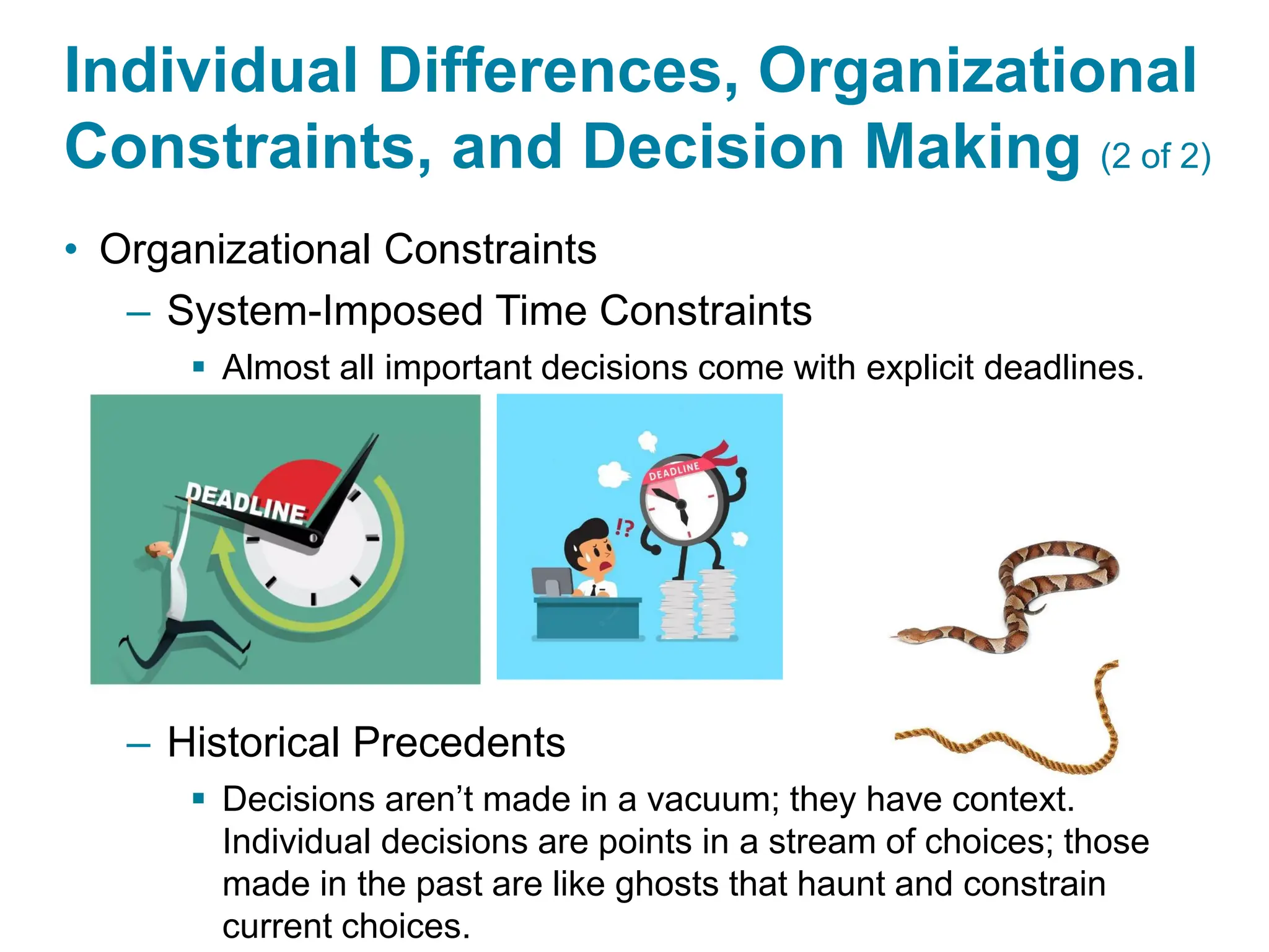 Copyright © 2024 Pearson Education Ltd. All Rights Reserved.
Individual Differences, Organizational
Constraints, and Decision Making (2 of 2)
• Organizational Constraints
– System-Imposed Time Constraints
▪ Almost all important decisions come with explicit deadlines.
– Historical Precedents
▪ Decisions aren’t made in a vacuum; they have context.
Individual decisions are points in a stream of choices; those
made in the past are like ghosts that haunt and constrain
current choices.
 