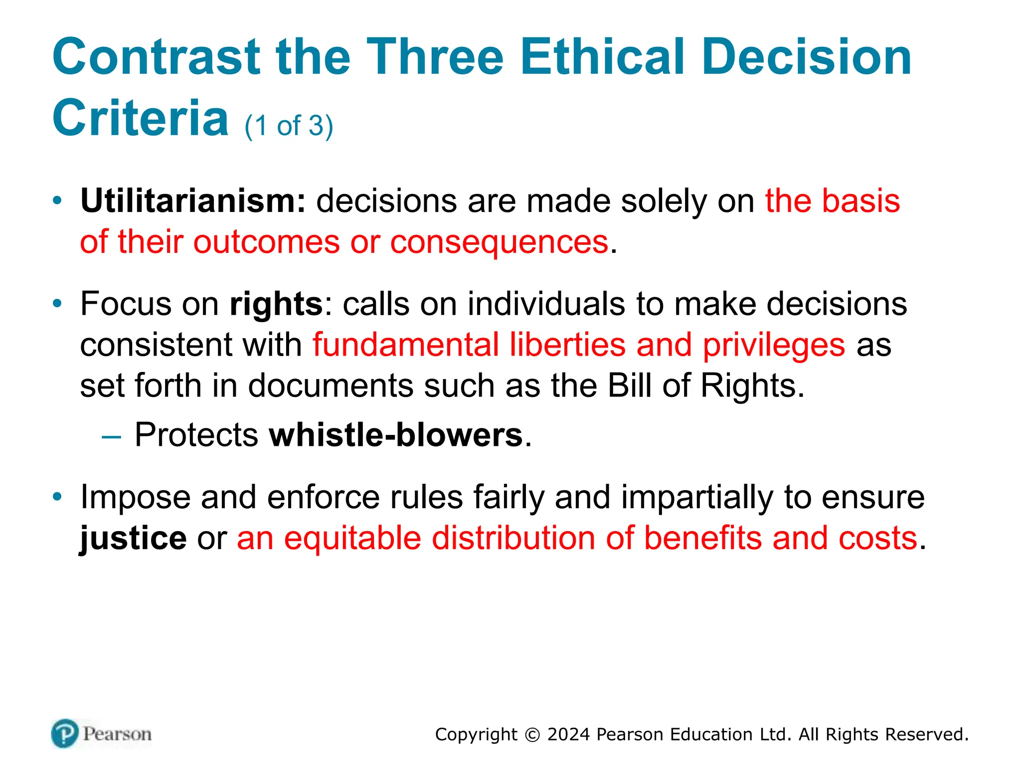 Copyright © 2024 Pearson Education Ltd. All Rights Reserved.
Contrast the Three Ethical Decision
Criteria (1 of 3)
• Utilitarianism: decisions are made solely on the basis
of their outcomes or consequences.
• Focus on rights: calls on individuals to make decisions
consistent with fundamental liberties and privileges as
set forth in documents such as the Bill of Rights.
– Protects whistle-blowers.
• Impose and enforce rules fairly and impartially to ensure
justice or an equitable distribution of benefits and costs.
 