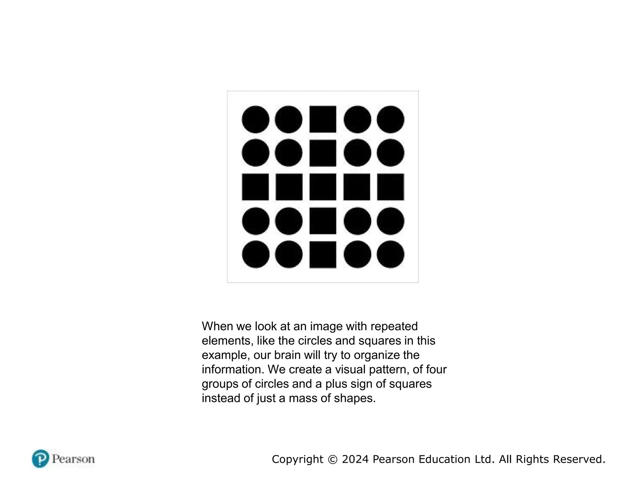 Copyright © 2024 Pearson Education Ltd. All Rights Reserved.
When we look at an image with repeated
elements, like the circles and squares in this
example, our brain will try to organize the
information. We create a visual pattern, of four
groups of circles and a plus sign of squares
instead of just a mass of shapes.
 
