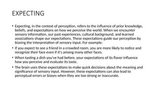 EXPECTING
• Expecting, in the context of perception, refers to the influence of prior knowledge,
beliefs, and expectations on how we perceive the world. When we encounter
sensory information, our past experiences, cultural background, and learned
associations shape our expectations. These expectations guide our perception by
biasing the interpretation of sensory input. For example:
• If you expect to see a friend in a crowded room, you are more likely to notice and
recognize their face even if it's among many other faces.
• When tasting a dish you've had before, your expectations of its flavor influence
how you perceive and evaluate its taste.
• The brain uses these expectations to make quick decisions about the meaning and
significance of sensory input. However, these expectations can also lead to
perceptual errors or biases when they are too strong or inaccurate.
 
